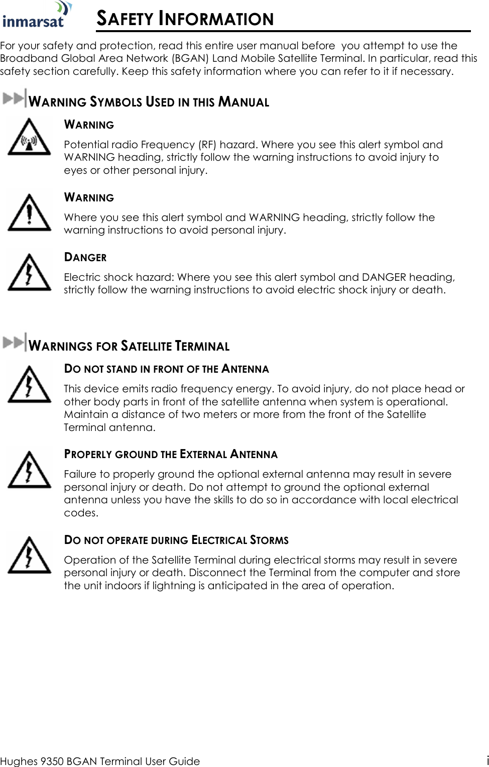  Hughes 9350 BGAN Terminal User Guide i  SAFETY INFORMATION For your safety and protection, read this entire user manual before  you attempt to use the Broadband Global Area Network (BGAN) Land Mobile Satellite Terminal. In particular, read this safety section carefully. Keep this safety information where you can refer to it if necessary. WARNING SYMBOLS USED IN THIS MANUAL  WARNING Potential radio Frequency (RF) hazard. Where you see this alert symbol and WARNING heading, strictly follow the warning instructions to avoid injury to eyes or other personal injury.  WARNING Where you see this alert symbol and WARNING heading, strictly follow the warning instructions to avoid personal injury.  DANGER Electric shock hazard: Where you see this alert symbol and DANGER heading, strictly follow the warning instructions to avoid electric shock injury or death.  WARNINGS FOR SATELLITE TERMINAL  DO NOT STAND IN FRONT OF THE ANTENNA This device emits radio frequency energy. To avoid injury, do not place head or other body parts in front of the satellite antenna when system is operational. Maintain a distance of two meters or more from the front of the Satellite Terminal antenna.  PROPERLY GROUND THE EXTERNAL ANTENNA Failure to properly ground the optional external antenna may result in severe personal injury or death. Do not attempt to ground the optional external antenna unless you have the skills to do so in accordance with local electrical codes.  DO NOT OPERATE DURING ELECTRICAL STORMS Operation of the Satellite Terminal during electrical storms may result in severe personal injury or death. Disconnect the Terminal from the computer and store the unit indoors if lightning is anticipated in the area of operation. 