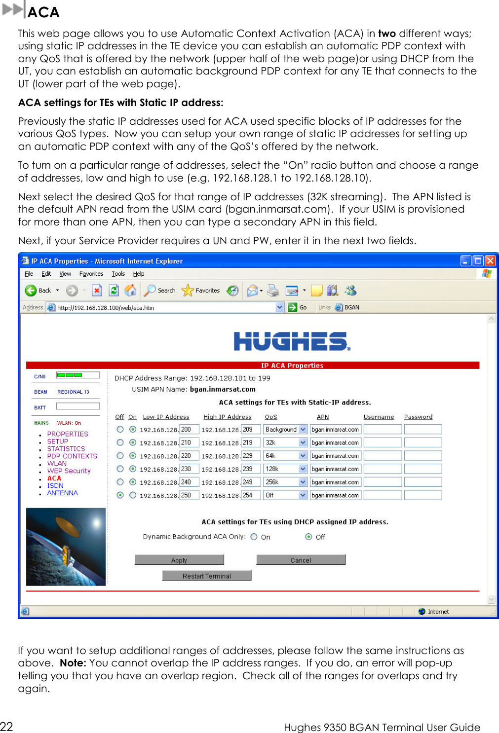  22  Hughes 9350 BGAN Terminal User Guide  ACA This web page allows you to use Automatic Context Activation (ACA) in two different ways; using static IP addresses in the TE device you can establish an automatic PDP context with any QoS that is offered by the network (upper half of the web page)or using DHCP from the UT, you can establish an automatic background PDP context for any TE that connects to the UT (lower part of the web page). ACA settings for TEs with Static IP address: Previously the static IP addresses used for ACA used specific blocks of IP addresses for the various QoS types.  Now you can setup your own range of static IP addresses for setting up an automatic PDP context with any of the QoS’s offered by the network.   To turn on a particular range of addresses, select the “On” radio button and choose a range of addresses, low and high to use (e.g. 192.168.128.1 to 192.168.128.10). Next select the desired QoS for that range of IP addresses (32K streaming).  The APN listed is the default APN read from the USIM card (bgan.inmarsat.com).  If your USIM is provisioned for more than one APN, then you can type a secondary APN in this field.   Next, if your Service Provider requires a UN and PW, enter it in the next two fields.     If you want to setup additional ranges of addresses, please follow the same instructions as above.  Note: You cannot overlap the IP address ranges.  If you do, an error will pop-up telling you that you have an overlap region.  Check all of the ranges for overlaps and try again. 