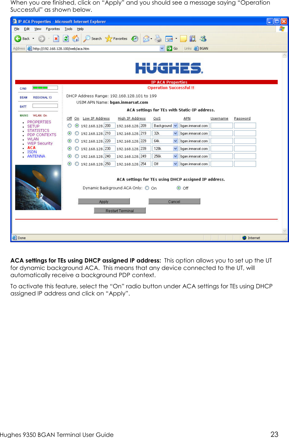  Hughes 9350 BGAN Terminal User Guide 23 When you are finished, click on “Apply” and you should see a message saying “Operation Successful” as shown below.   ACA settings for TEs using DHCP assigned IP address:  This option allows you to set up the UT for dynamic background ACA.  This means that any device connected to the UT, will automatically receive a background PDP context. To activate this feature, select the “On” radio button under ACA settings for TEs using DHCP assigned IP address and click on “Apply”. 