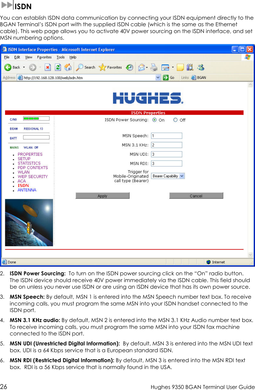  26  Hughes 9350 BGAN Terminal User Guide   ISDN You can establish ISDN data communication by connecting your ISDN equipment directly to the BGAN Terminal’s ISDN port with the supplied ISDN cable (which is the same as the Ethernet cable). This web page allows you to activate 40V power sourcing on the ISDN interface, and set MSN numbering options.   2. ISDN Power Sourcing:  To turn on the ISDN power sourcing click on the “On” radio button.  The ISDN device should receive 40V power immediately via the ISDN cable. This field should be on unless you never use ISDN or are using an ISDN device that has its own power source.  3. MSN Speech: By default, MSN 1 is entered into the MSN Speech number text box. To receive incoming calls, you must program the same MSN into your ISDN handset connected to the ISDN port. 4. MSN 3.1 KHz audio: By default, MSN 2 is entered into the MSN 3.1 KHz Audio number text box. To receive incoming calls, you must program the same MSN into your ISDN fax machine connected to the ISDN port. 5. MSN UDI (Unrestricted Digital Information):  By default, MSN 3 is entered into the MSN UDI text box. UDI is a 64 Kbps service that is a European standard ISDN. 6. MSN RDI (Restricted Digital Information): By default, MSN 3 is entered into the MSN RDI text box.  RDI is a 56 Kbps service that is normally found in the USA. 