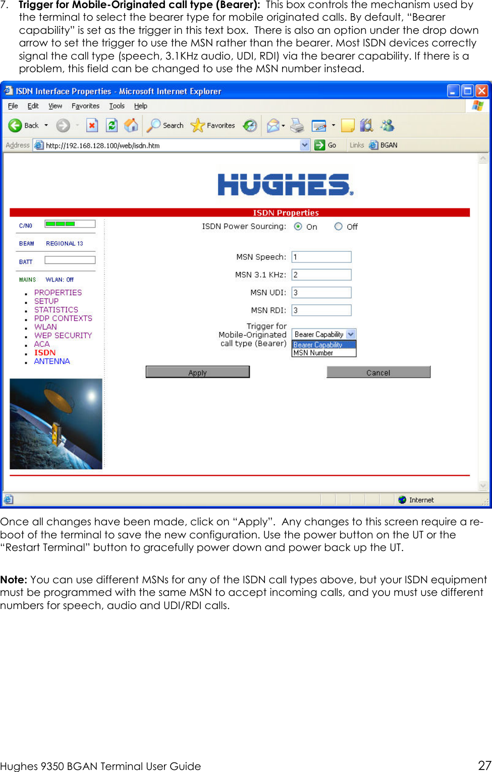  Hughes 9350 BGAN Terminal User Guide 27 7. Trigger for Mobile-Originated call type (Bearer):  This box controls the mechanism used by the terminal to select the bearer type for mobile originated calls. By default, “Bearer capability” is set as the trigger in this text box.  There is also an option under the drop down arrow to set the trigger to use the MSN rather than the bearer. Most ISDN devices correctly signal the call type (speech, 3.1KHz audio, UDI, RDI) via the bearer capability. If there is a problem, this field can be changed to use the MSN number instead.  Once all changes have been made, click on “Apply”.  Any changes to this screen require a re-boot of the terminal to save the new configuration. Use the power button on the UT or the “Restart Terminal” button to gracefully power down and power back up the UT.  Note: You can use different MSNs for any of the ISDN call types above, but your ISDN equipment must be programmed with the same MSN to accept incoming calls, and you must use different numbers for speech, audio and UDI/RDI calls.    