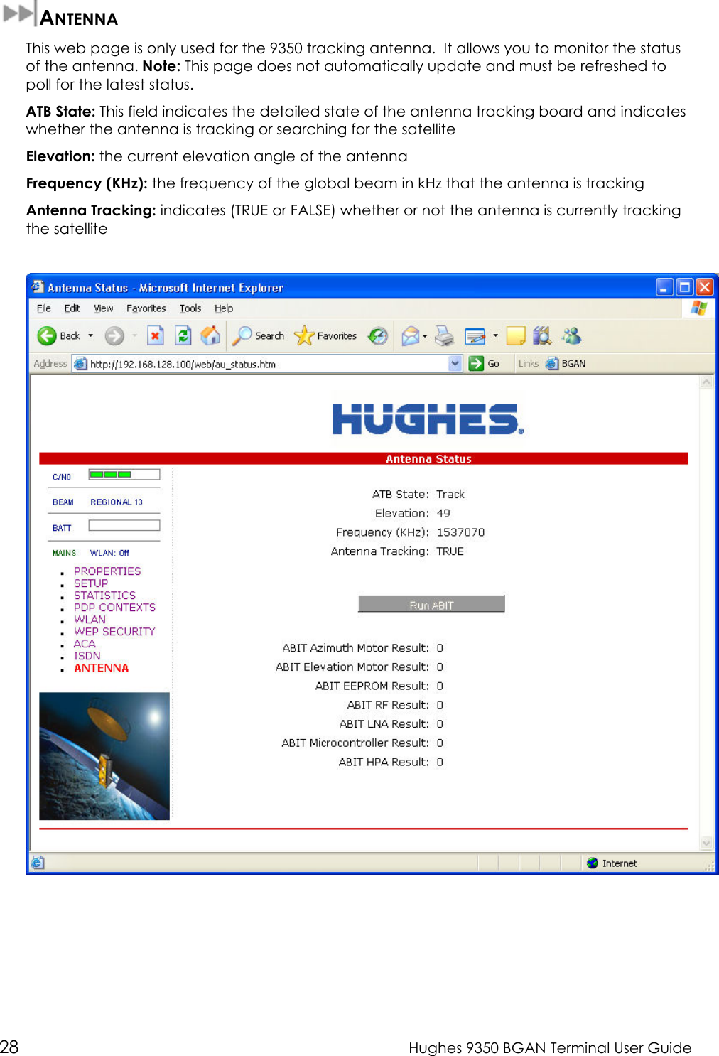  28  Hughes 9350 BGAN Terminal User Guide  ANTENNA This web page is only used for the 9350 tracking antenna.  It allows you to monitor the status of the antenna. Note: This page does not automatically update and must be refreshed to poll for the latest status. ATB State: This field indicates the detailed state of the antenna tracking board and indicates whether the antenna is tracking or searching for the satellite Elevation: the current elevation angle of the antenna  Frequency (KHz): the frequency of the global beam in kHz that the antenna is tracking Antenna Tracking: indicates (TRUE or FALSE) whether or not the antenna is currently tracking the satellite   