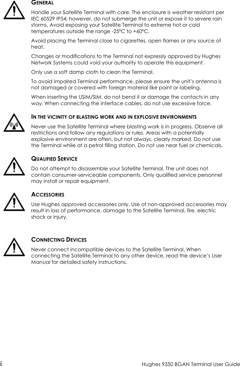  ii  Hughes 9350 BGAN Terminal User Guide   GENERAL Handle your Satellite Terminal with care. The enclosure is weather resistant per IEC 60529 IP54; however, do not submerge the unit or expose it to severe rain storms. Avoid exposing your Satellite Terminal to extreme hot or cold temperatures outside the range -25ºC to +60ºC. Avoid placing the Terminal close to cigarettes, open flames or any source of heat. Changes or modifications to the Terminal not expressly approved by Hughes Network Systems could void your authority to operate this equipment. Only use a soft damp cloth to clean the Terminal. To avoid impaired Terminal performance, please ensure the unit’s antenna is not damaged or covered with foreign material like paint or labeling. When inserting the USIM/SIM, do not bend it or damage the contacts in any way. When connecting the interface cables, do not use excessive force.  IN THE VICINITY OF BLASTING WORK AND IN EXPLOSIVE ENVIRONMENTS Never use the Satellite Terminal where blasting work is in progress. Observe all restrictions and follow any regulations or rules. Areas with a potentially explosive environment are often, but not always, clearly marked. Do not use the Terminal while at a petrol filling station. Do not use near fuel or chemicals.  QUALIFIED SERVICE Do not attempt to disassemble your Satellite Terminal. The unit does not contain consumer-serviceable components. Only qualified service personnel may install or repair equipment.  ACCESSORIES Use Hughes approved accessories only. Use of non-approved accessories may result in loss of performance, damage to the Satellite Terminal, fire, electric shock or injury.    CONNECTING DEVICES Never connect incompatible devices to the Satellite Terminal. When connecting the Satellite Terminal to any other device, read the device’s User Manual for detailed safety instructions. 