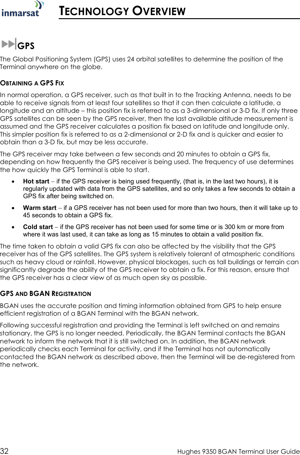  32  Hughes 9350 BGAN Terminal User Guide   TECHNOLOGY OVERVIEW  GPS The Global Positioning System (GPS) uses 24 orbital satellites to determine the position of the Terminal anywhere on the globe.  OBTAINING A GPS FIX In normal operation, a GPS receiver, such as that built in to the Tracking Antenna, needs to be able to receive signals from at least four satellites so that it can then calculate a latitude, a longitude and an altitude – this position fix is referred to as a 3-dimensional or 3-D fix. If only three GPS satellites can be seen by the GPS receiver, then the last available altitude measurement is assumed and the GPS receiver calculates a position fix based on latitude and longitude only. This simpler position fix is referred to as a 2-dimensional or 2-D fix and is quicker and easier to obtain than a 3-D fix, but may be less accurate. The GPS receiver may take between a few seconds and 20 minutes to obtain a GPS fix, depending on how frequently the GPS receiver is being used. The frequency of use determines the how quickly the GPS Terminal is able to start. • Hot start − if the GPS receiver is being used frequently, (that is, in the last two hours), it is regularly updated with data from the GPS satellites, and so only takes a few seconds to obtain a GPS fix after being switched on. • Warm start − if a GPS receiver has not been used for more than two hours, then it will take up to 45 seconds to obtain a GPS fix.  • Cold start − if the GPS receiver has not been used for some time or is 300 km or more from where it was last used, it can take as long as 15 minutes to obtain a valid position fix.  The time taken to obtain a valid GPS fix can also be affected by the visibility that the GPS receiver has of the GPS satellites. The GPS system is relatively tolerant of atmospheric conditions such as heavy cloud or rainfall. However, physical blockages, such as tall buildings or terrain can significantly degrade the ability of the GPS receiver to obtain a fix. For this reason, ensure that the GPS receiver has a clear view of as much open sky as possible. GPS AND BGAN REGISTRATION BGAN uses the accurate position and timing information obtained from GPS to help ensure efficient registration of a BGAN Terminal with the BGAN network.  Following successful registration and providing the Terminal is left switched on and remains stationary, the GPS is no longer needed. Periodically, the BGAN Terminal contacts the BGAN network to inform the network that it is still switched on. In addition, the BGAN network periodically checks each Terminal for activity, and if the Terminal has not automatically contacted the BGAN network as described above, then the Terminal will be de-registered from the network. 