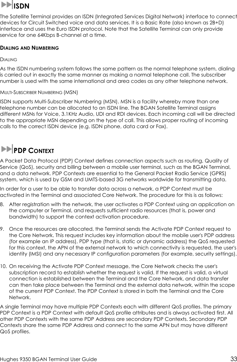  Hughes 9350 BGAN Terminal User Guide 33  ISDN The Satellite Terminal provides an ISDN (Integrated Services Digital Network) interface to connect devices for Circuit Switched voice and data services. It is a Basic Rate (also known as 2B+D) interface and uses the Euro ISDN protocol. Note that the Satellite Terminal can only provide service for one 64Kbps B-channel at a time. DIALING AND NUMBERING DIALING As the ISDN numbering system follows the same pattern as the normal telephone system, dialing is carried out in exactly the same manner as making a normal telephone call. The subscriber number is used with the same international and area codes as any other telephone network. MULTI-SUBSCRIBER NUMBERING (MSN) ISDN supports Multi-Subscriber Numbering (MSN). MSN is a facility whereby more than one telephone number can be allocated to an ISDN line. The BGAN Satellite Terminal assigns different MSNs for Voice, 3.1KHz Audio, UDI and RDI devices. Each incoming call will be directed to the appropriate MSN depending on the type of call. This allows proper routing of incoming calls to the correct ISDN device (e.g. ISDN phone, data card or Fax).  PDP CONTEXT A Packet Data Protocol (PDP) Context defines connection aspects such as routing, Quality of Service (QoS), security and billing between a mobile user terminal, such as the BGAN Terminal, and a data network. PDP Contexts are essential to the General Packet Radio Service (GPRS) system, which is used by GSM and UMTS-based 3G networks worldwide for transmitting data.  In order for a user to be able to transfer data across a network, a PDP Context must be activated in the Terminal and associated Core Network. The procedure for this is as follows: 8. After registration with the network, the user activates a PDP Context using an application on the computer or Terminal, and requests sufficient radio resources (that is, power and bandwidth) to support the context activation procedure. 9. Once the resources are allocated, the Terminal sends the Activate PDP Context request to the Core Network. This request includes key information about the mobile user&apos;s PDP address (for example an IP address), PDP type (that is, static or dynamic address) the QoS requested for this context, the APN of the external network to which connectivity is requested, the user&apos;s identity (IMSI) and any necessary IP configuration parameters (for example, security settings). 10. On receiving the Activate PDP Context message, the Core Network checks the user&apos;s subscription record to establish whether the request is valid. If the request is valid, a virtual connection is established between the Terminal and the Core Network, and data transfer can then take place between the Terminal and the external data network, within the scope of the current PDP Context. The PDP Context is stored in both the Terminal and the Core Network. A single Terminal may have multiple PDP Contexts each with different QoS profiles. The primary PDP Context is a PDP Context with default QoS profile attributes and is always activated first. All other PDP Contexts with the same PDP Address are secondary PDP Contexts. Secondary PDP Contexts share the same PDP Address and connect to the same APN but may have different QoS profiles. 