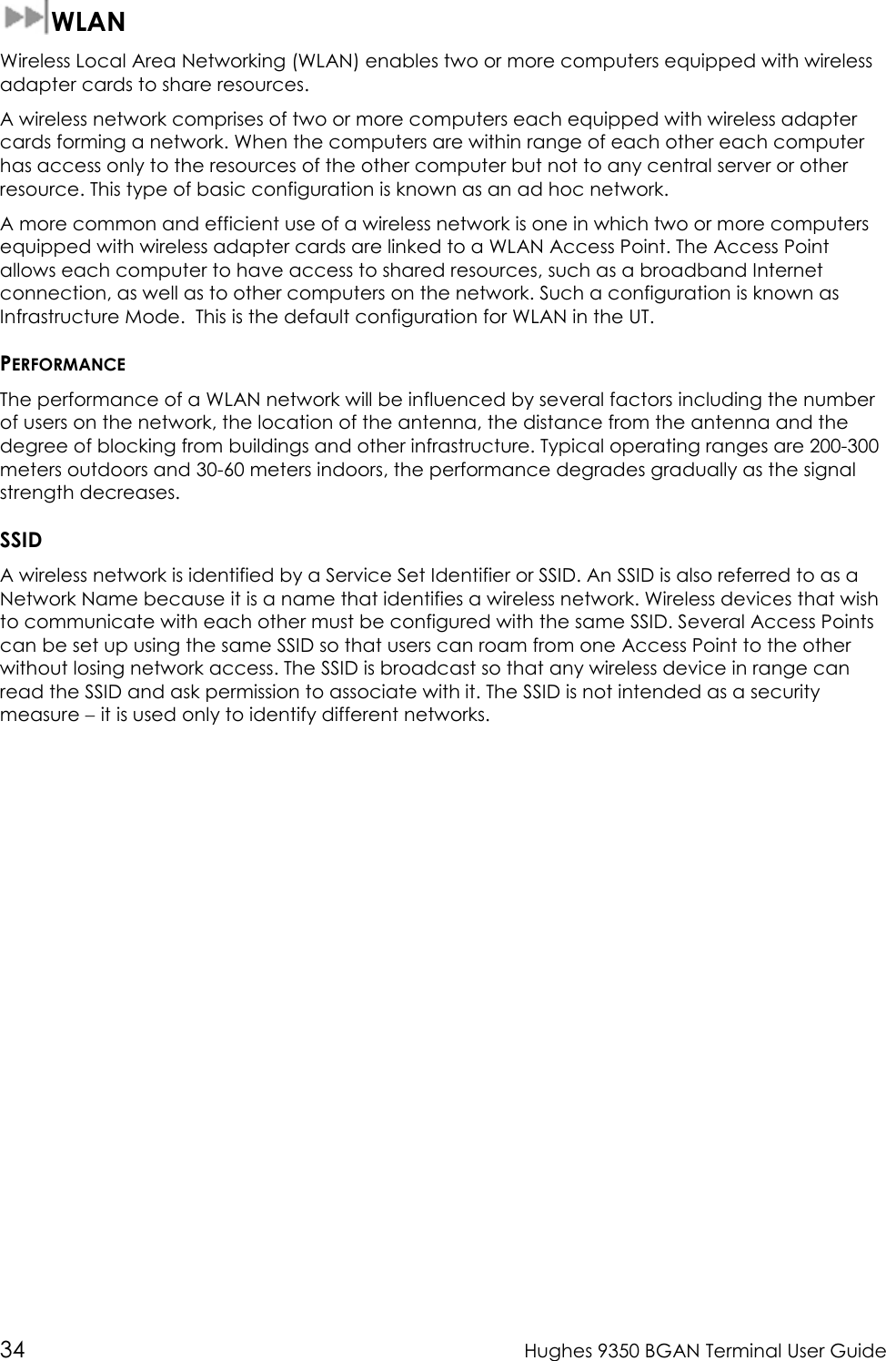  34  Hughes 9350 BGAN Terminal User Guide  WLAN Wireless Local Area Networking (WLAN) enables two or more computers equipped with wireless adapter cards to share resources. A wireless network comprises of two or more computers each equipped with wireless adapter cards forming a network. When the computers are within range of each other each computer has access only to the resources of the other computer but not to any central server or other resource. This type of basic configuration is known as an ad hoc network. A more common and efficient use of a wireless network is one in which two or more computers equipped with wireless adapter cards are linked to a WLAN Access Point. The Access Point allows each computer to have access to shared resources, such as a broadband Internet connection, as well as to other computers on the network. Such a configuration is known as Infrastructure Mode.  This is the default configuration for WLAN in the UT. PERFORMANCE The performance of a WLAN network will be influenced by several factors including the number of users on the network, the location of the antenna, the distance from the antenna and the degree of blocking from buildings and other infrastructure. Typical operating ranges are 200-300 meters outdoors and 30-60 meters indoors, the performance degrades gradually as the signal strength decreases. SSID A wireless network is identified by a Service Set Identifier or SSID. An SSID is also referred to as a Network Name because it is a name that identifies a wireless network. Wireless devices that wish to communicate with each other must be configured with the same SSID. Several Access Points can be set up using the same SSID so that users can roam from one Access Point to the other without losing network access. The SSID is broadcast so that any wireless device in range can read the SSID and ask permission to associate with it. The SSID is not intended as a security measure − it is used only to identify different networks. 