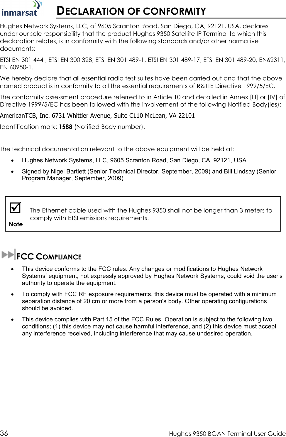  36  Hughes 9350 BGAN Terminal User Guide   DECLARATION OF CONFORMITY Hughes Network Systems, LLC, of 9605 Scranton Road, San Diego, CA, 92121, USA, declares under our sole responsibility that the product Hughes 9350 Satellite IP Terminal to which this declaration relates, is in conformity with the following standards and/or other normative documents: ETSI EN 301 444 , ETSI EN 300 328, ETSI EN 301 489-1, ETSI EN 301 489-17, ETSI EN 301 489-20, EN62311, EN 60950-1. We hereby declare that all essential radio test suites have been carried out and that the above named product is in conformity to all the essential requirements of R&amp;TTE Directive 1999/5/EC. The conformity assessment procedure referred to in Article 10 and detailed in Annex [III] or [IV] of Directive 1999/5/EC has been followed with the involvement of the following Notified Body(ies):  AmericanTCB, Inc. 6731 Whittier Avenue, Suite C110 McLean, VA 22101 Identification mark: 1588 (Notified Body number).  The technical documentation relevant to the above equipment will be held at: •  Hughes Network Systems, LLC, 9605 Scranton Road, San Diego, CA, 92121, USA •  Signed by Nigel Bartlett (Senior Technical Director, September, 2009) and Bill Lindsay (Senior Program Manager, September, 2009)   Note The Ethernet cable used with the Hughes 9350 shall not be longer than 3 meters to comply with ETSI emissions requirements.  FCC COMPLIANCE  •  This device conforms to the FCC rules. Any changes or modifications to Hughes Network Systems’ equipment, not expressly approved by Hughes Network Systems, could void the user&apos;s authority to operate the equipment. •  To comply with FCC RF exposure requirements, this device must be operated with a minimum separation distance of 20 cm or more from a person&apos;s body. Other operating configurations should be avoided. •  This device complies with Part 15 of the FCC Rules. Operation is subject to the following two conditions; (1) this device may not cause harmful interference, and (2) this device must accept any interference received, including interference that may cause undesired operation. 