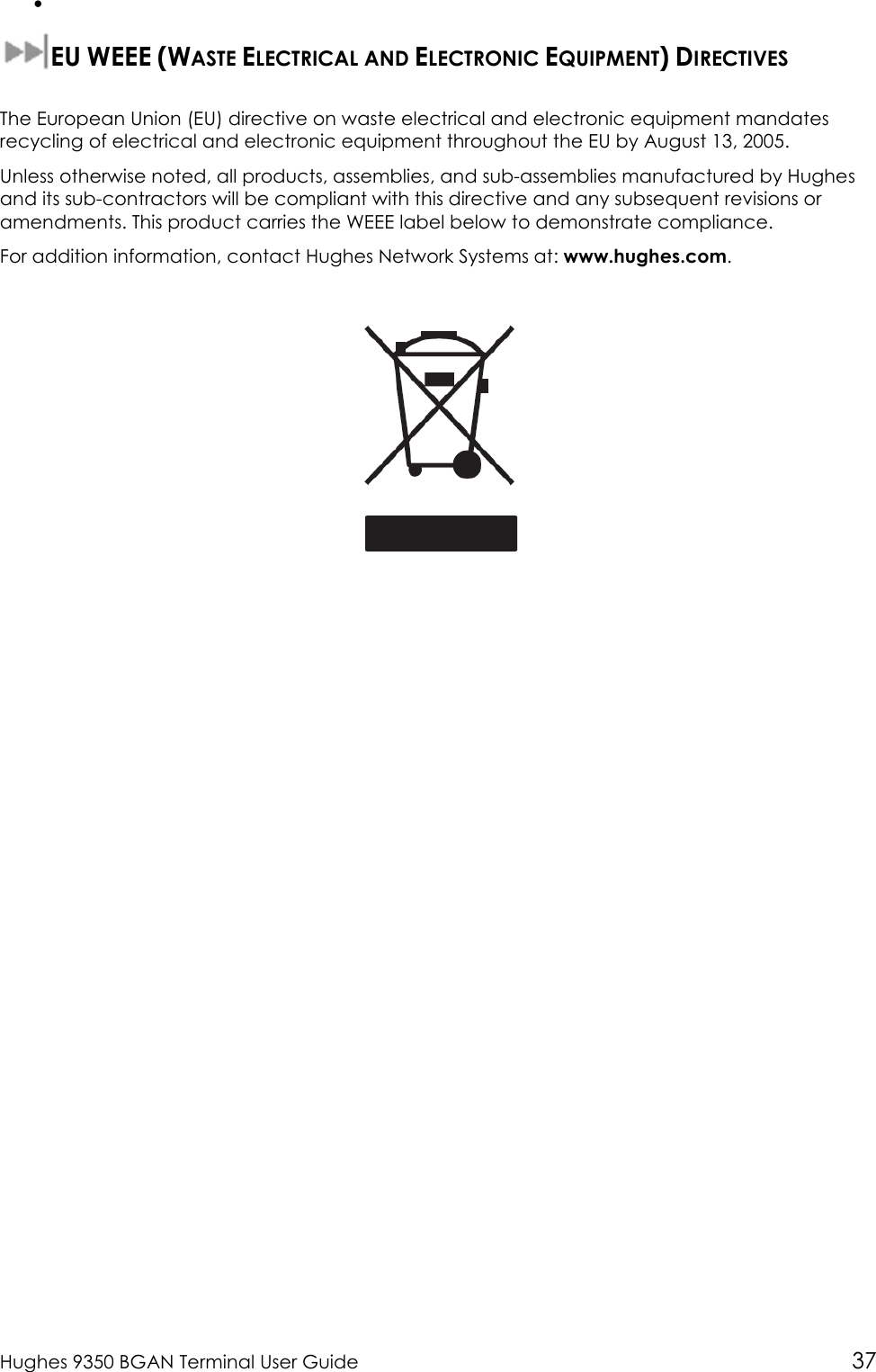  Hughes 9350 BGAN Terminal User Guide 37 •   EU WEEE (WASTE ELECTRICAL AND ELECTRONIC EQUIPMENT) DIRECTIVES   The European Union (EU) directive on waste electrical and electronic equipment mandates recycling of electrical and electronic equipment throughout the EU by August 13, 2005. Unless otherwise noted, all products, assemblies, and sub-assemblies manufactured by Hughes and its sub-contractors will be compliant with this directive and any subsequent revisions or amendments. This product carries the WEEE label below to demonstrate compliance. For addition information, contact Hughes Network Systems at: www.hughes.com.   