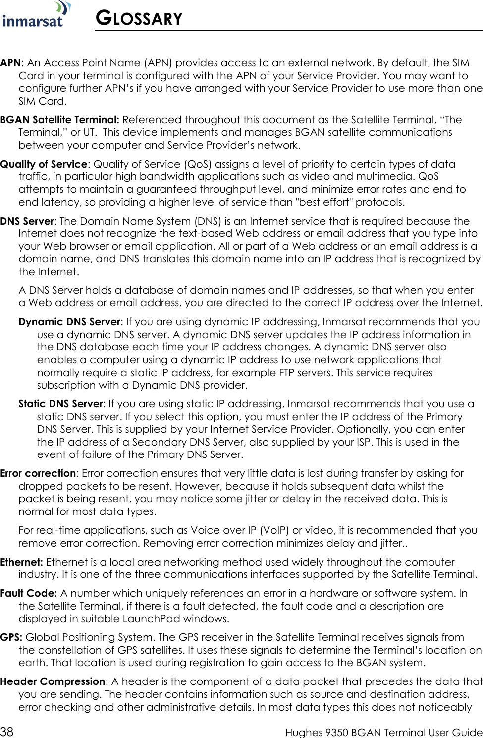  38  Hughes 9350 BGAN Terminal User Guide   GLOSSARY  APN: An Access Point Name (APN) provides access to an external network. By default, the SIM Card in your terminal is configured with the APN of your Service Provider. You may want to configure further APN’s if you have arranged with your Service Provider to use more than one SIM Card.  BGAN Satellite Terminal: Referenced throughout this document as the Satellite Terminal, “The Terminal,” or UT.  This device implements and manages BGAN satellite communications between your computer and Service Provider’s network.  Quality of Service: Quality of Service (QoS) assigns a level of priority to certain types of data traffic, in particular high bandwidth applications such as video and multimedia. QoS attempts to maintain a guaranteed throughput level, and minimize error rates and end to end latency, so providing a higher level of service than &quot;best effort&quot; protocols.  DNS Server: The Domain Name System (DNS) is an Internet service that is required because the Internet does not recognize the text-based Web address or email address that you type into your Web browser or email application. All or part of a Web address or an email address is a domain name, and DNS translates this domain name into an IP address that is recognized by the Internet. A DNS Server holds a database of domain names and IP addresses, so that when you enter a Web address or email address, you are directed to the correct IP address over the Internet. Dynamic DNS Server: If you are using dynamic IP addressing, Inmarsat recommends that you use a dynamic DNS server. A dynamic DNS server updates the IP address information in the DNS database each time your IP address changes. A dynamic DNS server also enables a computer using a dynamic IP address to use network applications that normally require a static IP address, for example FTP servers. This service requires subscription with a Dynamic DNS provider. Static DNS Server: If you are using static IP addressing, Inmarsat recommends that you use a static DNS server. If you select this option, you must enter the IP address of the Primary DNS Server. This is supplied by your Internet Service Provider. Optionally, you can enter the IP address of a Secondary DNS Server, also supplied by your ISP. This is used in the event of failure of the Primary DNS Server. Error correction: Error correction ensures that very little data is lost during transfer by asking for dropped packets to be resent. However, because it holds subsequent data whilst the packet is being resent, you may notice some jitter or delay in the received data. This is normal for most data types.    For real-time applications, such as Voice over IP (VoIP) or video, it is recommended that you remove error correction. Removing error correction minimizes delay and jitter.. Ethernet: Ethernet is a local area networking method used widely throughout the computer industry. It is one of the three communications interfaces supported by the Satellite Terminal. Fault Code: A number which uniquely references an error in a hardware or software system. In the Satellite Terminal, if there is a fault detected, the fault code and a description are displayed in suitable LaunchPad windows. GPS: Global Positioning System. The GPS receiver in the Satellite Terminal receives signals from the constellation of GPS satellites. It uses these signals to determine the Terminal’s location on earth. That location is used during registration to gain access to the BGAN system. Header Compression: A header is the component of a data packet that precedes the data that you are sending. The header contains information such as source and destination address, error checking and other administrative details. In most data types this does not noticeably 