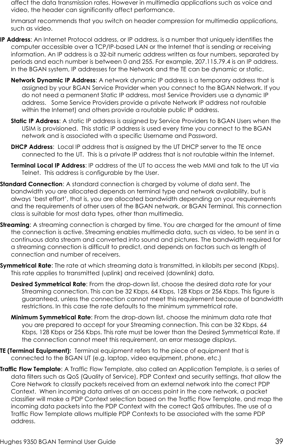  Hughes 9350 BGAN Terminal User Guide 39 affect the data transmission rates. However in multimedia applications such as voice and video, the header can significantly affect performance. Inmarsat recommends that you switch on header compression for multimedia applications, such as video. IP Address: An Internet Protocol address, or IP address, is a number that uniquely identifies the computer accessible over a TCP/IP-based LAN or the Internet that is sending or receiving information. An IP address is a 32-bit numeric address written as four numbers, separated by periods and each number is between 0 and 255. For example, 207.115.79.4 is an IP address. In the BGAN system, IP addresses for the Network and the TE can be dynamic or static. Network Dynamic IP Address: A network dynamic IP address is a temporary address that is assigned by your BGAN Service Provider when you connect to the BGAN Network. If you do not need a permanent Static IP address, most Service Providers use a dynamic IP address.   Some Service Providers provide a private Network IP address not routable within the Internet) and others provide a routable public IP address. Static IP Address: A static IP address is assigned by Service Providers to BGAN Users when the USIM is provisioned.  This static IP address is used every time you connect to the BGAN network and is associated with a specific Username and Password.  DHCP Address:  Local IP address that is assigned by the UT DHCP server to the TE once connected to the UT.  This is a private IP address that is not routable within the Internet. Terminal Local IP Address: IP address of the UT to access the web MMI and talk to the UT via Telnet.  This address is configurable by the User. Standard Connection: A standard connection is charged by volume of data sent. The bandwidth you are allocated depends on terminal type and network availability, but is always ‘best effort’, that is, you are allocated bandwidth depending on your requirements and the requirements of other users of the BGAN network, or BGAN Terminal. This connection class is suitable for most data types, other than multimedia. Streaming: A streaming connection is charged by time. You are charged for the amount of time the connection is active. Streaming enables multimedia data, such as video, to be sent in a continuous data stream and converted into sound and pictures. The bandwidth required for a streaming connection is difficult to predict, and depends on factors such as length of connection and number of receivers.  Symmetrical Rate: The rate at which streaming data is transmitted, in kilobits per second (Kbps). This rate applies to transmitted (uplink) and received (downlink) data. Desired Symmetrical Rate: From the drop-down list, choose the desired data rate for your Streaming connection. This can be 32 Kbps, 64 Kbps, 128 Kbps or 256 Kbps. This figure is guaranteed, unless the connection cannot meet this requirement because of bandwidth restrictions. In this case the rate defaults to the minimum symmetrical rate. Minimum Symmetrical Rate: From the drop-down list, choose the minimum data rate that you are prepared to accept for your Streaming connection. This can be 32 Kbps, 64 Kbps, 128 Kbps or 256 Kbps. This rate must be lower than the Desired Symmetrical Rate. If the connection cannot meet this requirement, an error message displays. TE (Terminal Equipment):  Terminal equipment refers to the piece of equipment that is connected to the BGAN UT (e.g. laptop, video equipment, phone, etc.) Traffic Flow Template: A Traffic Flow Template, also called an Application Template, is a series of data filters such as QoS (Quality of Service), PDP Context and security settings, that allow the  Core Network to classify packets received from an external network into the correct PDP Context.  When incoming data arrives at an access point in the core network, a packet classifier will make a PDP Context selection based on the Traffic Flow Template, and map the incoming data packets into the PDP Context with the correct QoS attributes. The use of a Traffic Flow Template allows multiple PDP Contexts to be associated with the same PDP address.  