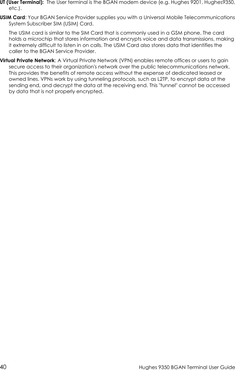  40  Hughes 9350 BGAN Terminal User Guide UT (User Terminal):  The User terminal is the BGAN modem device (e.g. Hughes 9201, Hughes9350, etc.). USIM Card: Your BGAN Service Provider supplies you with a Universal Mobile Telecommunications System Subscriber SIM (USIM) Card.  The USIM card is similar to the SIM Card that is commonly used in a GSM phone. The card holds a microchip that stores information and encrypts voice and data transmissions, making it extremely difficult to listen in on calls. The USIM Card also stores data that identifies the caller to the BGAN Service Provider. Virtual Private Network: A Virtual Private Network (VPN) enables remote offices or users to gain secure access to their organization&apos;s network over the public telecommunications network. This provides the benefits of remote access without the expense of dedicated leased or owned lines. VPNs work by using tunneling protocols, such as L2TP, to encrypt data at the sending end, and decrypt the data at the receiving end. This &quot;tunnel&quot; cannot be accessed by data that is not properly encrypted.   