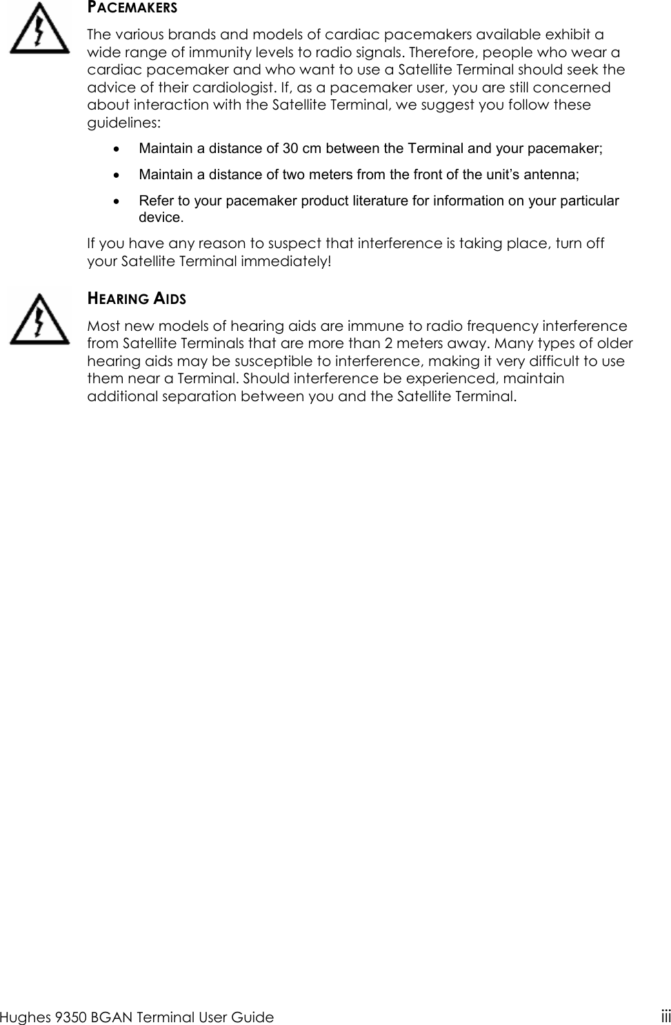  Hughes 9350 BGAN Terminal User Guide iii   PACEMAKERS The various brands and models of cardiac pacemakers available exhibit a wide range of immunity levels to radio signals. Therefore, people who wear a cardiac pacemaker and who want to use a Satellite Terminal should seek the advice of their cardiologist. If, as a pacemaker user, you are still concerned about interaction with the Satellite Terminal, we suggest you follow these guidelines: •  Maintain a distance of 30 cm between the Terminal and your pacemaker; •  Maintain a distance of two meters from the front of the unit’s antenna; •  Refer to your pacemaker product literature for information on your particular device. If you have any reason to suspect that interference is taking place, turn off your Satellite Terminal immediately!  HEARING AIDS Most new models of hearing aids are immune to radio frequency interference from Satellite Terminals that are more than 2 meters away. Many types of older hearing aids may be susceptible to interference, making it very difficult to use them near a Terminal. Should interference be experienced, maintain additional separation between you and the Satellite Terminal.   