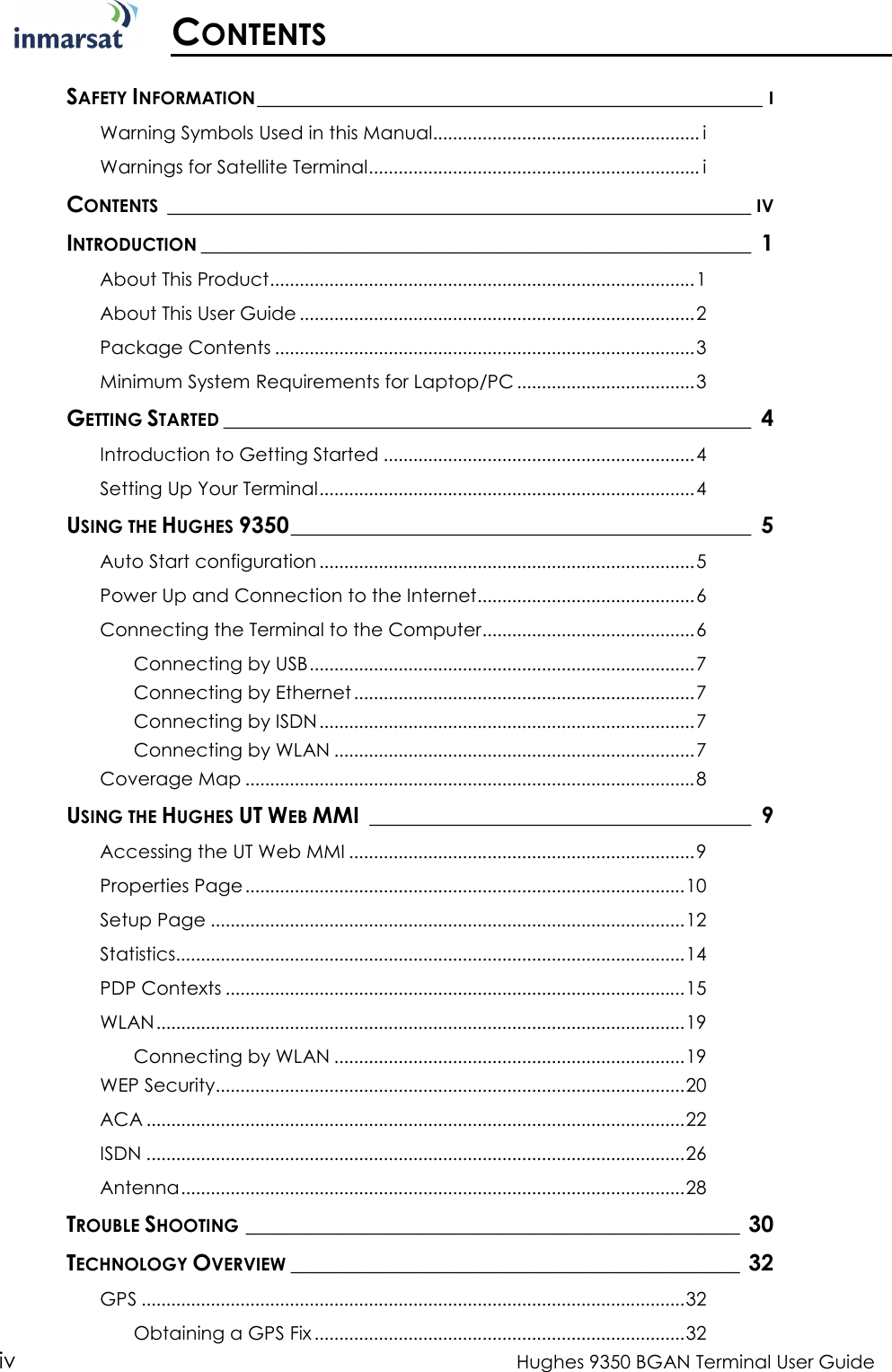  iv  Hughes 9350 BGAN Terminal User Guide  CONTENTS  SAFETY INFORMATION_____________________________________________I Warning Symbols Used in this Manual...................................................... i Warnings for Satellite Terminal................................................................... i CONTENTS____________________________________________________IV INTRODUCTION_________________________________________________ 1 About This Product......................................................................................1 About This User Guide ................................................................................2 Package Contents .....................................................................................3 Minimum System Requirements for Laptop/PC ....................................3 GETTING STARTED_______________________________________________ 4 Introduction to Getting Started ...............................................................4 Setting Up Your Terminal............................................................................4 USING THE HUGHES 9350_________________________________________ 5 Auto Start configuration ............................................................................5 Power Up and Connection to the Internet............................................6 Connecting the Terminal to the Computer...........................................6 Connecting by USB..............................................................................7 Connecting by Ethernet .....................................................................7 Connecting by ISDN............................................................................7 Connecting by WLAN .........................................................................7 Coverage Map ...........................................................................................8 USING THE HUGHES UT WEB MMI __________________________________ 9 Accessing the UT Web MMI ......................................................................9 Properties Page.........................................................................................10 Setup Page ................................................................................................12 Statistics.......................................................................................................14 PDP Contexts .............................................................................................15 WLAN...........................................................................................................19 Connecting by WLAN .......................................................................19 WEP Security...............................................................................................20 ACA .............................................................................................................22 ISDN .............................................................................................................26 Antenna......................................................................................................28 TROUBLE SHOOTING____________________________________________ 30 TECHNOLOGY OVERVIEW________________________________________ 32 GPS ..............................................................................................................32 Obtaining a GPS Fix...........................................................................32 