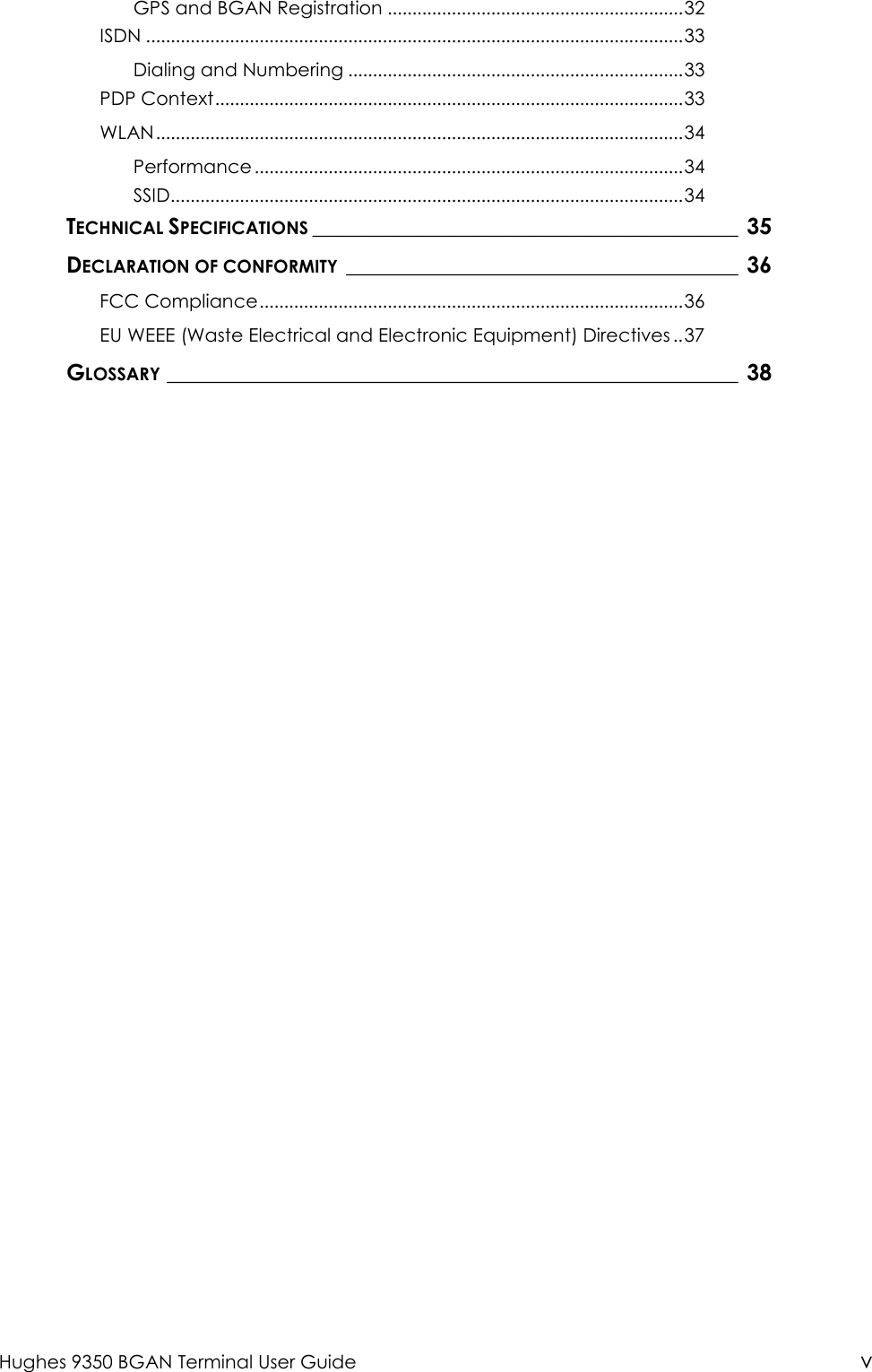  Hughes 9350 BGAN Terminal User Guide v GPS and BGAN Registration ............................................................32 ISDN .............................................................................................................33 Dialing and Numbering ....................................................................33 PDP Context...............................................................................................33 WLAN...........................................................................................................34 Performance .......................................................................................34 SSID........................................................................................................34 TECHNICAL SPECIFICATIONS______________________________________ 35 DECLARATION OF CONFORMITY___________________________________ 36 FCC Compliance......................................................................................36 EU WEEE (Waste Electrical and Electronic Equipment) Directives ..37 GLOSSARY___________________________________________________ 38  