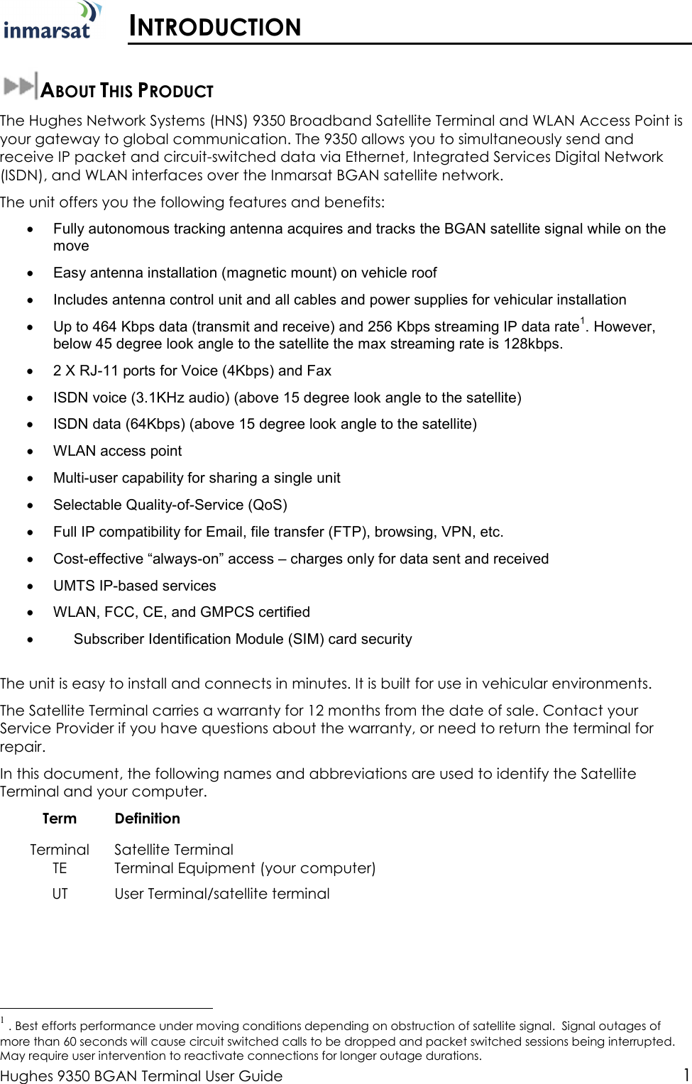  Hughes 9350 BGAN Terminal User Guide 1  INTRODUCTION  ABOUT THIS PRODUCT The Hughes Network Systems (HNS) 9350 Broadband Satellite Terminal and WLAN Access Point is your gateway to global communication. The 9350 allows you to simultaneously send and receive IP packet and circuit-switched data via Ethernet, Integrated Services Digital Network (ISDN), and WLAN interfaces over the Inmarsat BGAN satellite network.  The unit offers you the following features and benefits: •  Fully autonomous tracking antenna acquires and tracks the BGAN satellite signal while on the move •  Easy antenna installation (magnetic mount) on vehicle roof •  Includes antenna control unit and all cables and power supplies for vehicular installation  •  Up to 464 Kbps data (transmit and receive) and 256 Kbps streaming IP data rate1. However, below 45 degree look angle to the satellite the max streaming rate is 128kbps. •  2 X RJ-11 ports for Voice (4Kbps) and Fax •  ISDN voice (3.1KHz audio) (above 15 degree look angle to the satellite) •  ISDN data (64Kbps) (above 15 degree look angle to the satellite) •  WLAN access point •  Multi-user capability for sharing a single unit •  Selectable Quality-of-Service (QoS) •  Full IP compatibility for Email, file transfer (FTP), browsing, VPN, etc. •  Cost-effective “always-on” access – charges only for data sent and received •  UMTS IP-based services •  WLAN, FCC, CE, and GMPCS certified •       Subscriber Identification Module (SIM) card security  The unit is easy to install and connects in minutes. It is built for use in vehicular environments. The Satellite Terminal carries a warranty for 12 months from the date of sale. Contact your Service Provider if you have questions about the warranty, or need to return the terminal for repair. In this document, the following names and abbreviations are used to identify the Satellite Terminal and your computer. Term  Definition Terminal  Satellite Terminal TE  Terminal Equipment (your computer) UT  User Terminal/satellite terminal                                                  1 . Best efforts performance under moving conditions depending on obstruction of satellite signal.  Signal outages of more than 60 seconds will cause circuit switched calls to be dropped and packet switched sessions being interrupted. May require user intervention to reactivate connections for longer outage durations. 