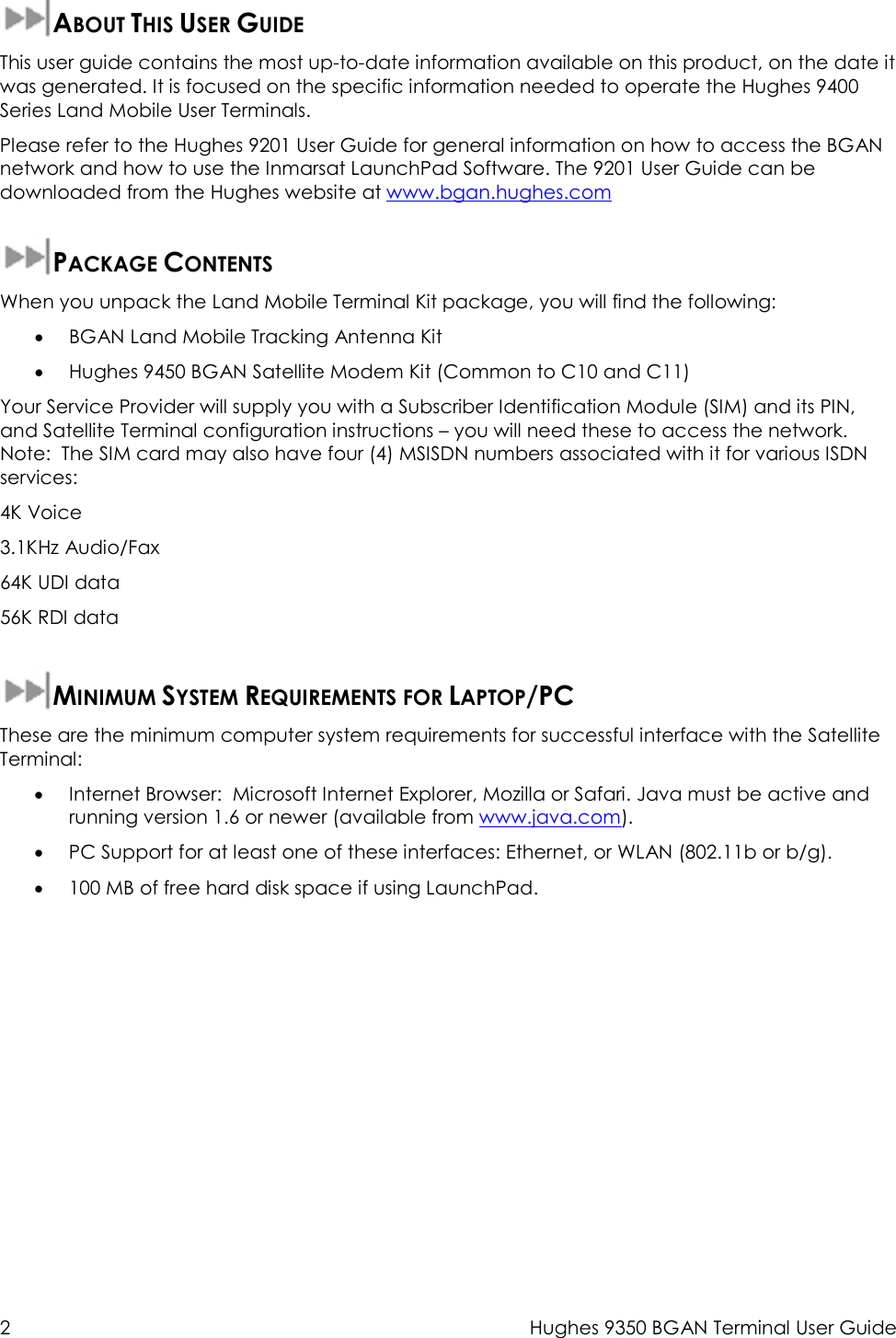  2  Hughes 9350 BGAN Terminal User Guide    ABOUT THIS USER GUIDE This user guide contains the most up-to-date information available on this product, on the date it was generated. It is focused on the specific information needed to operate the Hughes 9400 Series Land Mobile User Terminals. Please refer to the Hughes 9201 User Guide for general information on how to access the BGAN network and how to use the Inmarsat LaunchPad Software. The 9201 User Guide can be downloaded from the Hughes website at www.bgan.hughes.com  PACKAGE CONTENTS When you unpack the Land Mobile Terminal Kit package, you will find the following: • BGAN Land Mobile Tracking Antenna Kit  • Hughes 9450 BGAN Satellite Modem Kit (Common to C10 and C11) Your Service Provider will supply you with a Subscriber Identification Module (SIM) and its PIN, and Satellite Terminal configuration instructions – you will need these to access the network.   Note:  The SIM card may also have four (4) MSISDN numbers associated with it for various ISDN services: 4K Voice 3.1KHz Audio/Fax 64K UDI data 56K RDI data  MINIMUM SYSTEM REQUIREMENTS FOR LAPTOP/PC These are the minimum computer system requirements for successful interface with the Satellite Terminal: • Internet Browser:  Microsoft Internet Explorer, Mozilla or Safari. Java must be active and running version 1.6 or newer (available from www.java.com). • PC Support for at least one of these interfaces: Ethernet, or WLAN (802.11b or b/g). • 100 MB of free hard disk space if using LaunchPad.  