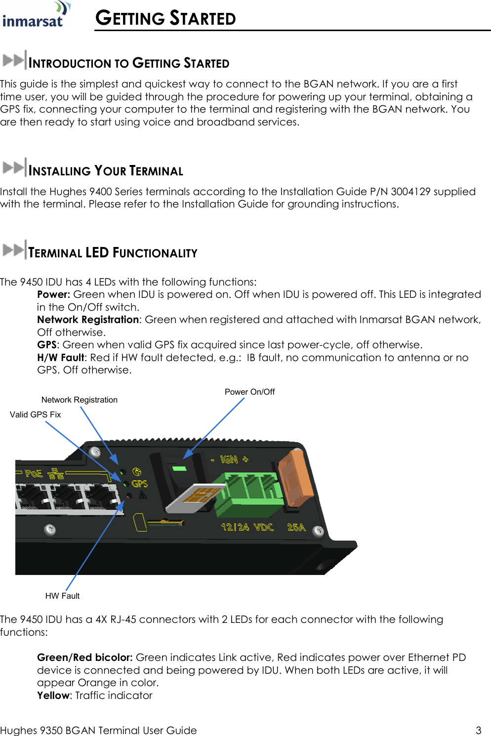  Hughes 9350 BGAN Terminal User Guide  3   GETTING STARTED  INTRODUCTION TO GETTING STARTED This guide is the simplest and quickest way to connect to the BGAN network. If you are a first time user, you will be guided through the procedure for powering up your terminal, obtaining a GPS fix, connecting your computer to the terminal and registering with the BGAN network. You are then ready to start using voice and broadband services.  INSTALLING YOUR TERMINAL Install the Hughes 9400 Series terminals according to the Installation Guide P/N 3004129 supplied with the terminal. Please refer to the Installation Guide for grounding instructions.  TERMINAL LED FUNCTIONALITY  The 9450 IDU has 4 LEDs with the following functions: Power: Green when IDU is powered on. Off when IDU is powered off. This LED is integrated in the On/Off switch. Network Registration: Green when registered and attached with Inmarsat BGAN network, Off otherwise. GPS: Green when valid GPS fix acquired since last power-cycle, off otherwise. H/W Fault: Red if HW fault detected, e.g.:  IB fault, no communication to antenna or no GPS. Off otherwise. Network RegistrationValid GPS FixHW FaultPower On/Off The 9450 IDU has a 4X RJ-45 connectors with 2 LEDs for each connector with the following functions:  Green/Red bicolor: Green indicates Link active, Red indicates power over Ethernet PD device is connected and being powered by IDU. When both LEDs are active, it will appear Orange in color.  Yellow: Traffic indicator  