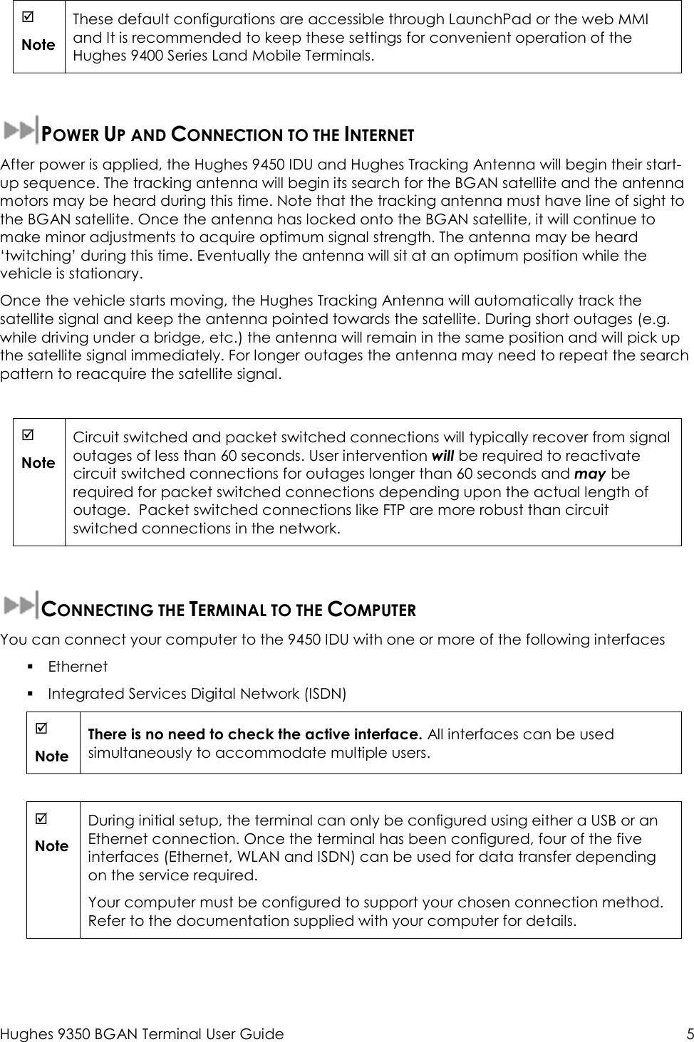  Hughes 9350 BGAN Terminal User Guide  5    Note These default configurations are accessible through LaunchPad or the web MMI and It is recommended to keep these settings for convenient operation of the Hughes 9400 Series Land Mobile Terminals.  POWER UP AND CONNECTION TO THE INTERNET After power is applied, the Hughes 9450 IDU and Hughes Tracking Antenna will begin their start-up sequence. The tracking antenna will begin its search for the BGAN satellite and the antenna motors may be heard during this time. Note that the tracking antenna must have line of sight to the BGAN satellite. Once the antenna has locked onto the BGAN satellite, it will continue to make minor adjustments to acquire optimum signal strength. The antenna may be heard ‘twitching’ during this time. Eventually the antenna will sit at an optimum position while the vehicle is stationary. Once the vehicle starts moving, the Hughes Tracking Antenna will automatically track the satellite signal and keep the antenna pointed towards the satellite. During short outages (e.g. while driving under a bridge, etc.) the antenna will remain in the same position and will pick up the satellite signal immediately. For longer outages the antenna may need to repeat the search pattern to reacquire the satellite signal.   Note Circuit switched and packet switched connections will typically recover from signal outages of less than 60 seconds. User intervention will be required to reactivate circuit switched connections for outages longer than 60 seconds and may be required for packet switched connections depending upon the actual length of outage.  Packet switched connections like FTP are more robust than circuit switched connections in the network.  CONNECTING THE TERMINAL TO THE COMPUTER You can connect your computer to the 9450 IDU with one or more of the following interfaces  Ethernet  Integrated Services Digital Network (ISDN)  Note There is no need to check the active interface. All interfaces can be used simultaneously to accommodate multiple users.   Note During initial setup, the terminal can only be configured using either a USB or an Ethernet connection. Once the terminal has been configured, four of the five  interfaces (Ethernet, WLAN and ISDN) can be used for data transfer depending on the service required. Your computer must be configured to support your chosen connection method. Refer to the documentation supplied with your computer for details. 