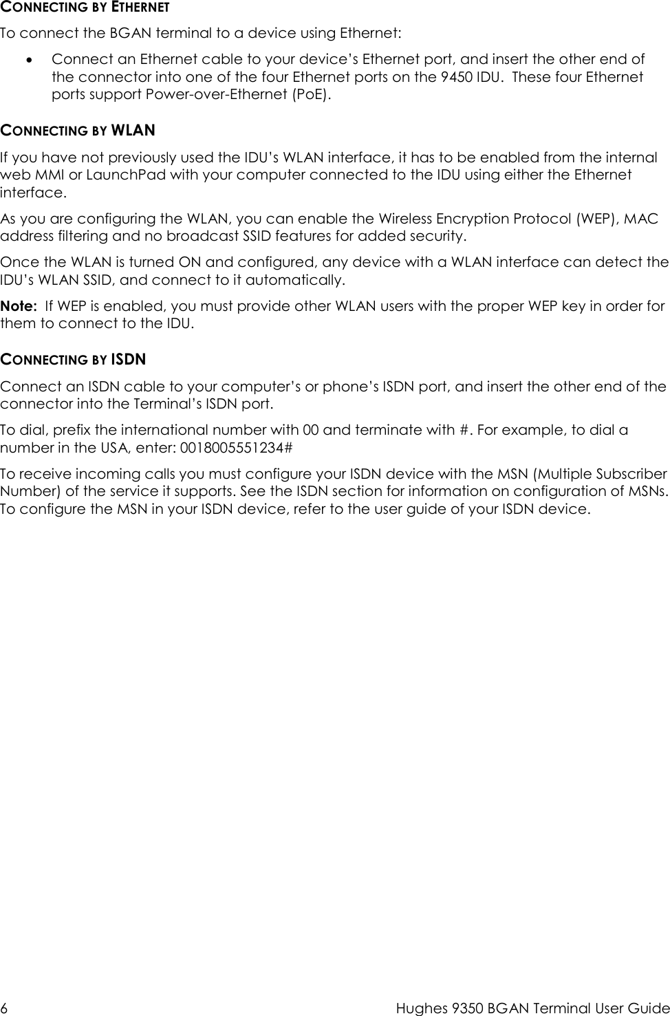 6  Hughes 9350 BGAN Terminal User Guide  CONNECTING BY ETHERNET To connect the BGAN terminal to a device using Ethernet: • Connect an Ethernet cable to your device’s Ethernet port, and insert the other end of the connector into one of the four Ethernet ports on the 9450 IDU.  These four Ethernet ports support Power-over-Ethernet (PoE). CONNECTING BY WLAN If you have not previously used the IDU’s WLAN interface, it has to be enabled from the internal web MMI or LaunchPad with your computer connected to the IDU using either the Ethernet interface.  As you are configuring the WLAN, you can enable the Wireless Encryption Protocol (WEP), MAC address filtering and no broadcast SSID features for added security.  Once the WLAN is turned ON and configured, any device with a WLAN interface can detect the IDU’s WLAN SSID, and connect to it automatically.   Note:  If WEP is enabled, you must provide other WLAN users with the proper WEP key in order for them to connect to the IDU. CONNECTING BY ISDN Connect an ISDN cable to your computer’s or phone’s ISDN port, and insert the other end of the connector into the Terminal’s ISDN port. To dial, prefix the international number with 00 and terminate with #. For example, to dial a number in the USA, enter: 0018005551234# To receive incoming calls you must configure your ISDN device with the MSN (Multiple Subscriber Number) of the service it supports. See the ISDN section for information on configuration of MSNs. To configure the MSN in your ISDN device, refer to the user guide of your ISDN device. 