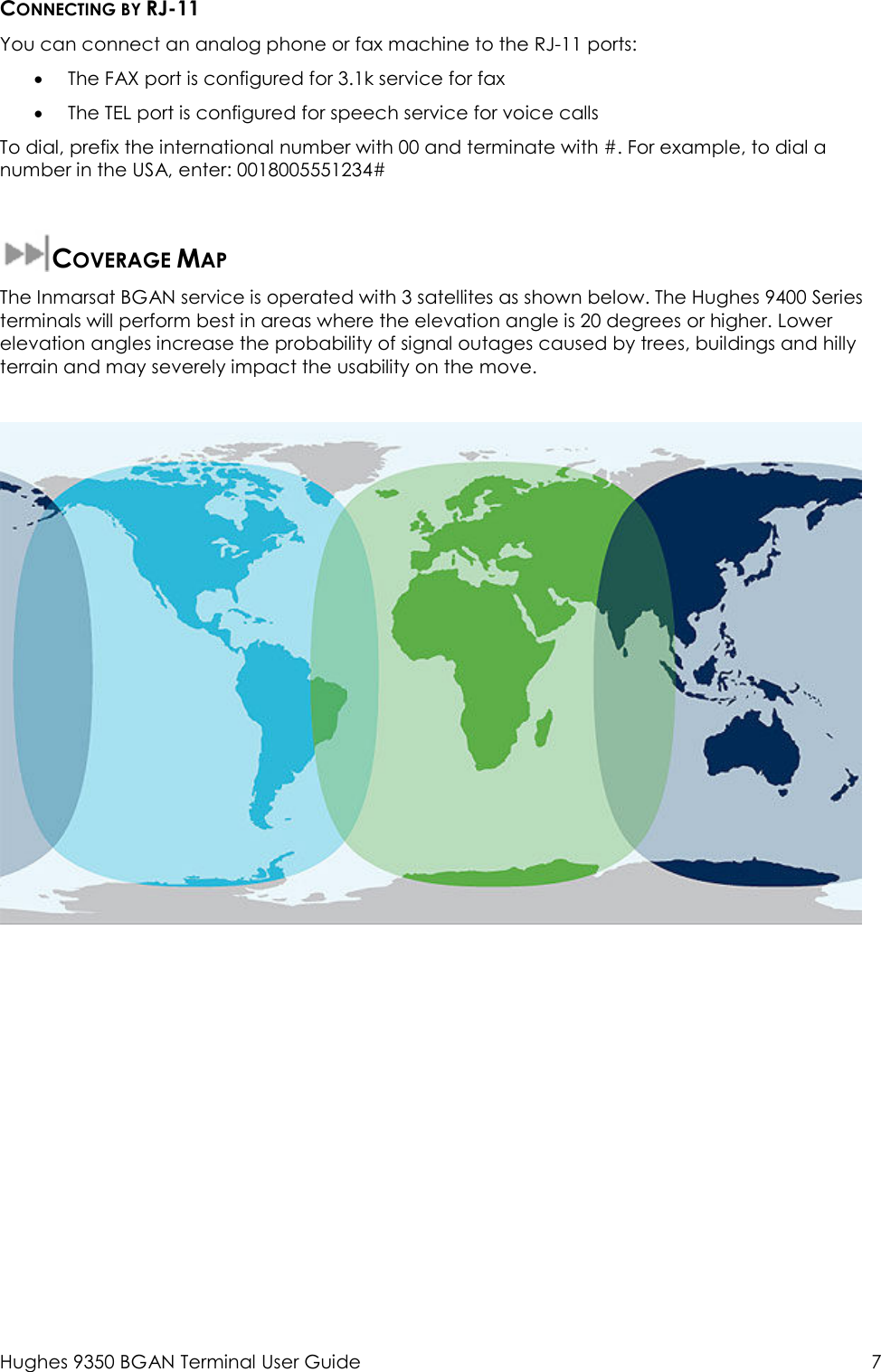  Hughes 9350 BGAN Terminal User Guide  7 CONNECTING BY RJ-11 You can connect an analog phone or fax machine to the RJ-11 ports:  • The FAX port is configured for 3.1k service for fax  • The TEL port is configured for speech service for voice calls To dial, prefix the international number with 00 and terminate with #. For example, to dial a number in the USA, enter: 0018005551234#  COVERAGE MAP The Inmarsat BGAN service is operated with 3 satellites as shown below. The Hughes 9400 Series terminals will perform best in areas where the elevation angle is 20 degrees or higher. Lower elevation angles increase the probability of signal outages caused by trees, buildings and hilly terrain and may severely impact the usability on the move.    