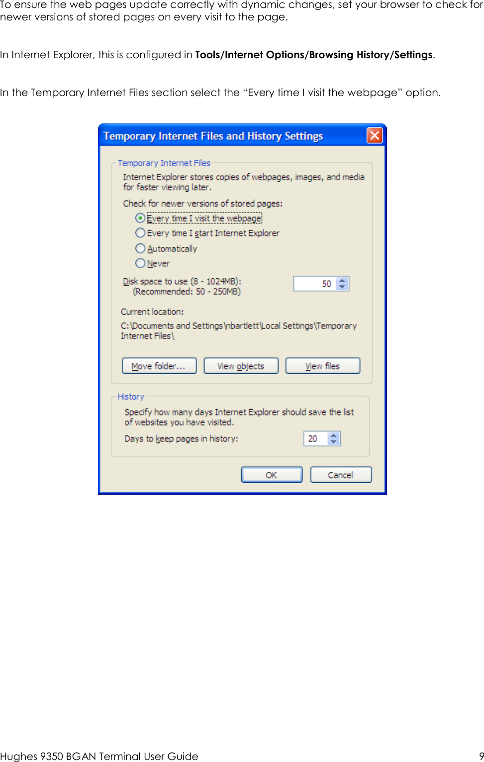  Hughes 9350 BGAN Terminal User Guide  9 To ensure the web pages update correctly with dynamic changes, set your browser to check for newer versions of stored pages on every visit to the page.   In Internet Explorer, this is configured in Tools/Internet Options/Browsing History/Settings.   In the Temporary Internet Files section select the “Every time I visit the webpage” option.  