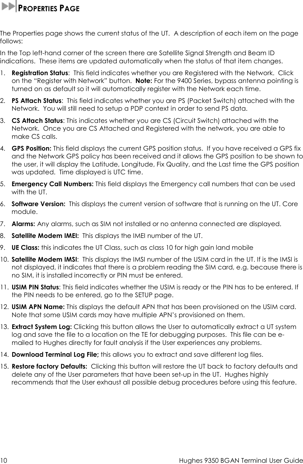  10  Hughes 9350 BGAN Terminal User Guide  PROPERTIES PAGE  The Properties page shows the current status of the UT.  A description of each item on the page follows: In the Top left-hand corner of the screen there are Satellite Signal Strength and Beam ID indications.  These items are updated automatically when the status of that item changes. 1. Registration Status:  This field indicates whether you are Registered with the Network.  Click on the “Register with Network” button.  Note: For the 9400 Series, bypass antenna pointing is turned on as default so it will automatically register with the Network each time. 2. PS Attach Status:  This field indicates whether you are PS (Packet Switch) attached with the Network.  You will still need to setup a PDP context in order to send PS data.    3. CS Attach Status: This indicates whether you are CS (Circuit Switch) attached with the Network.  Once you are CS Attached and Registered with the network, you are able to make CS calls. 4. GPS Position: This field displays the current GPS position status.  If you have received a GPS fix and the Network GPS policy has been received and it allows the GPS position to be shown to the user, it will display the Latitude, Longitude, Fix Quality, and the Last time the GPS position was updated.  Time displayed is UTC time. 5. Emergency Call Numbers: This field displays the Emergency call numbers that can be used with the UT. 6. Software Version:  This displays the current version of software that is running on the UT. Core module. 7. Alarms: Any alarms, such as SIM not installed or no antenna connected are displayed. 8. Satellite Modem IMEI:  This displays the IMEI number of the UT. 9. UE Class: this indicates the UT Class, such as class 10 for high gain land mobile 10. Satellite Modem IMSI:  This displays the IMSI number of the USIM card in the UT. If is the IMSI is not displayed, it indicates that there is a problem reading the SIM card, e.g. because there is no SIM, it is installed incorrectly or PIN must be entered. 11. USIM PIN Status: This field indicates whether the USIM is ready or the PIN has to be entered. If the PIN needs to be entered, go to the SETUP page. 12. USIM APN Name: This displays the default APN that has been provisioned on the USIM card.  Note that some USIM cards may have multiple APN’s provisioned on them. 13. Extract System Log: Clicking this button allows the User to automatically extract a UT system log and save the file to a location on the TE for debugging purposes.  This file can be e-mailed to Hughes directly for fault analysis if the User experiences any problems. 14. Download Terminal Log File; this allows you to extract and save different log files. 15. Restore factory Defaults:  Clicking this button will restore the UT back to factory defaults and delete any of the User parameters that have been set-up in the UT.  Hughes highly recommends that the User exhaust all possible debug procedures before using this feature.   