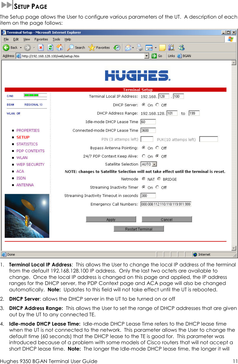  Hughes 9350 BGAN Terminal User Guide  11  SETUP PAGE The Setup page allows the User to configure various parameters of the UT.  A description of each item on the page follows:  1. Terminal Local IP Address:  This allows the User to change the local IP address of the terminal from the default 192.168.128.100 IP address.  Only the last two octets are available to change.  Once the local IP address is changed on this page and applied, the IP address ranges for the DHCP server, the PDP Context page and ACA page will also be changed automatically.  Note:  Updates to this field will not take effect until the UT is rebooted. 2. DHCP Server: allows the DHCP server in the UT to be turned on or off 3. DHCP Address Range:  This allows the User to set the range of DHCP addresses that are given out by the UT to any connected TE. 4. Idle-mode DHCP Lease Time:  Idle-mode DHCP Lease Time refers to the DHCP lease time  when the UT is not connected to the network.  This parameter allows the User to change the default time (60 seconds) that the DHCP lease to the TE is good for.  This parameter was introduced because of a problem with some models of Cisco routers that will not accept a short DHCP lease time.  Note:  The longer the Idle-mode DHCP lease time, the longer it will 