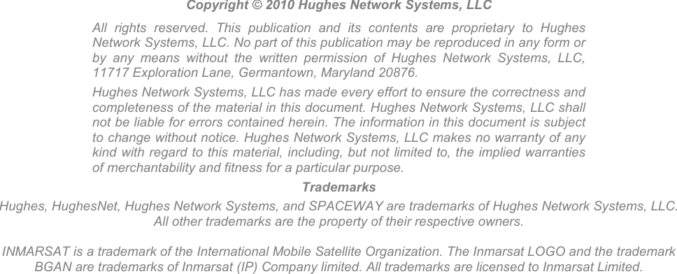                       Copyright © 2010 Hughes Network Systems, LLC All  rights  reserved.  This  publication  and  its  contents  are  proprietary  to  Hughes Network Systems, LLC. No part of this publication may be reproduced in any form or by  any  means  without  the  written  permission  of  Hughes  Network  Systems,  LLC, 11717 Exploration Lane, Germantown, Maryland 20876. Hughes Network Systems, LLC has made every effort to ensure the correctness and completeness of the material in this document. Hughes Network Systems, LLC shall not be liable for errors contained herein. The information in this document is subject to change without notice. Hughes Network Systems, LLC makes no warranty of any kind with regard to this material, including, but not limited to, the implied warranties of merchantability and fitness for a particular purpose. Trademarks Hughes, HughesNet, Hughes Network Systems, and SPACEWAY are trademarks of Hughes Network Systems, LLC. All other trademarks are the property of their respective owners.  INMARSAT is a trademark of the International Mobile Satellite Organization. The Inmarsat LOGO and the trademark BGAN are trademarks of Inmarsat (IP) Company limited. All trademarks are licensed to Inmarsat Limited.  