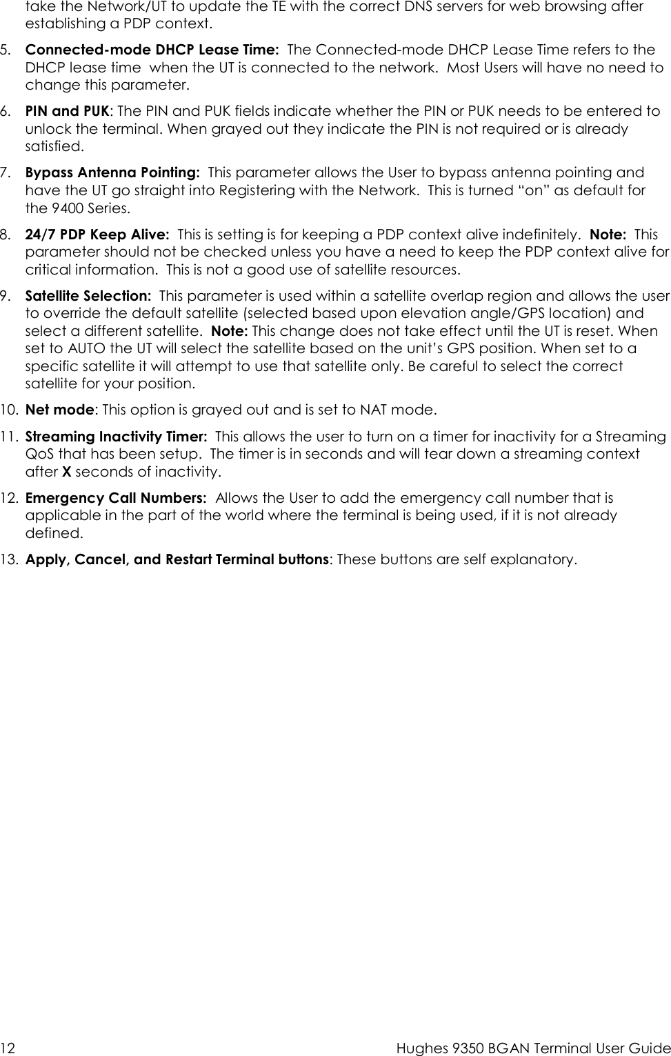  12  Hughes 9350 BGAN Terminal User Guide take the Network/UT to update the TE with the correct DNS servers for web browsing after establishing a PDP context. 5. Connected-mode DHCP Lease Time:  The Connected-mode DHCP Lease Time refers to the DHCP lease time  when the UT is connected to the network.  Most Users will have no need to change this parameter.  6. PIN and PUK: The PIN and PUK fields indicate whether the PIN or PUK needs to be entered to unlock the terminal. When grayed out they indicate the PIN is not required or is already satisfied. 7. Bypass Antenna Pointing:  This parameter allows the User to bypass antenna pointing and have the UT go straight into Registering with the Network.  This is turned “on” as default for the 9400 Series.   8. 24/7 PDP Keep Alive:  This is setting is for keeping a PDP context alive indefinitely.  Note:  This parameter should not be checked unless you have a need to keep the PDP context alive for critical information.  This is not a good use of satellite resources. 9. Satellite Selection:  This parameter is used within a satellite overlap region and allows the user to override the default satellite (selected based upon elevation angle/GPS location) and select a different satellite.  Note: This change does not take effect until the UT is reset. When set to AUTO the UT will select the satellite based on the unit’s GPS position. When set to a specific satellite it will attempt to use that satellite only. Be careful to select the correct satellite for your position. 10. Net mode: This option is grayed out and is set to NAT mode.  11. Streaming Inactivity Timer:  This allows the user to turn on a timer for inactivity for a Streaming QoS that has been setup.  The timer is in seconds and will tear down a streaming context after X seconds of inactivity. 12. Emergency Call Numbers:  Allows the User to add the emergency call number that is applicable in the part of the world where the terminal is being used, if it is not already defined.  13. Apply, Cancel, and Restart Terminal buttons: These buttons are self explanatory. 