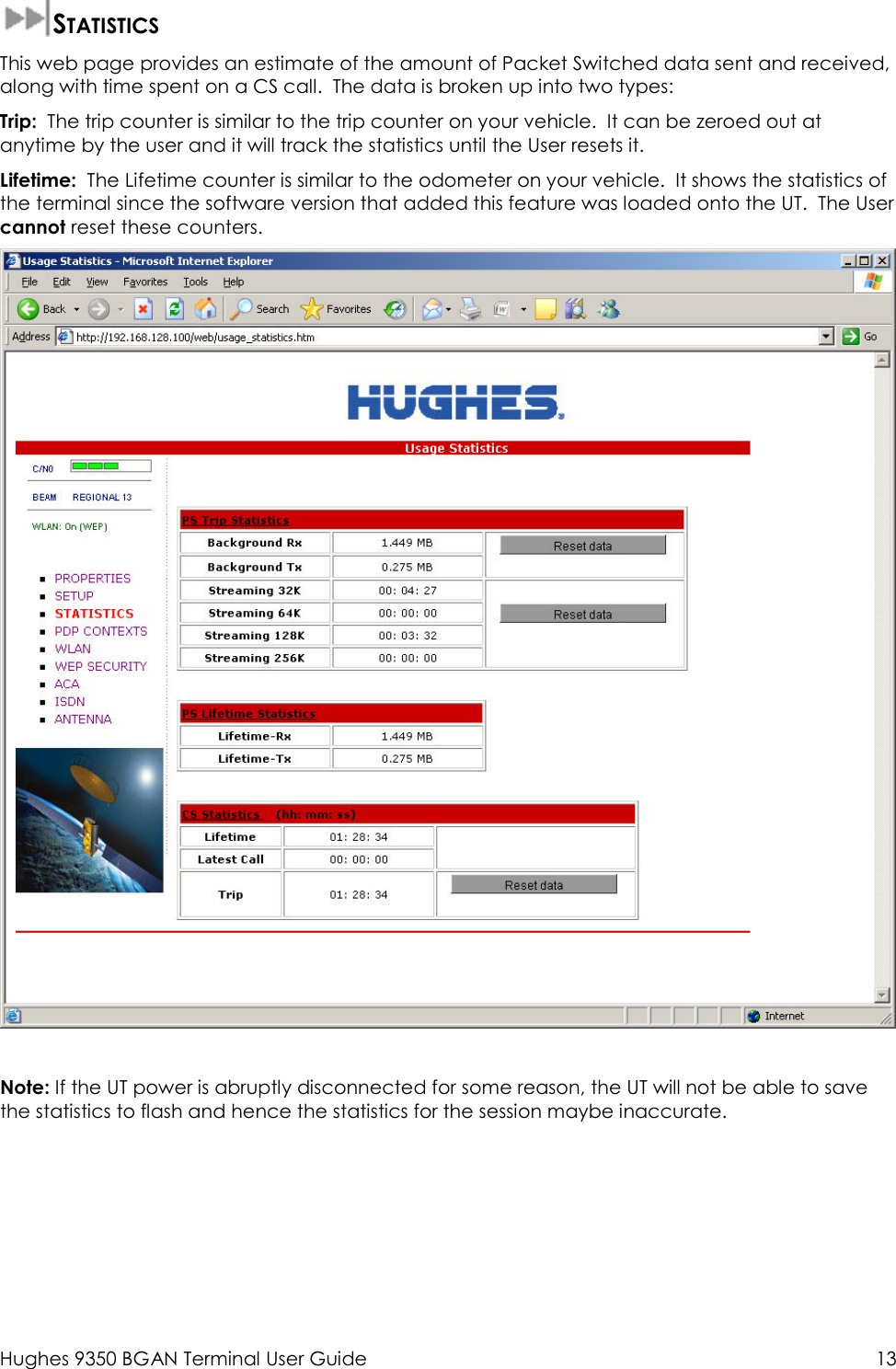  Hughes 9350 BGAN Terminal User Guide  13  STATISTICS This web page provides an estimate of the amount of Packet Switched data sent and received, along with time spent on a CS call.  The data is broken up into two types: Trip:  The trip counter is similar to the trip counter on your vehicle.  It can be zeroed out at anytime by the user and it will track the statistics until the User resets it. Lifetime:  The Lifetime counter is similar to the odometer on your vehicle.  It shows the statistics of the terminal since the software version that added this feature was loaded onto the UT.  The User cannot reset these counters.    Note: If the UT power is abruptly disconnected for some reason, the UT will not be able to save the statistics to flash and hence the statistics for the session maybe inaccurate.