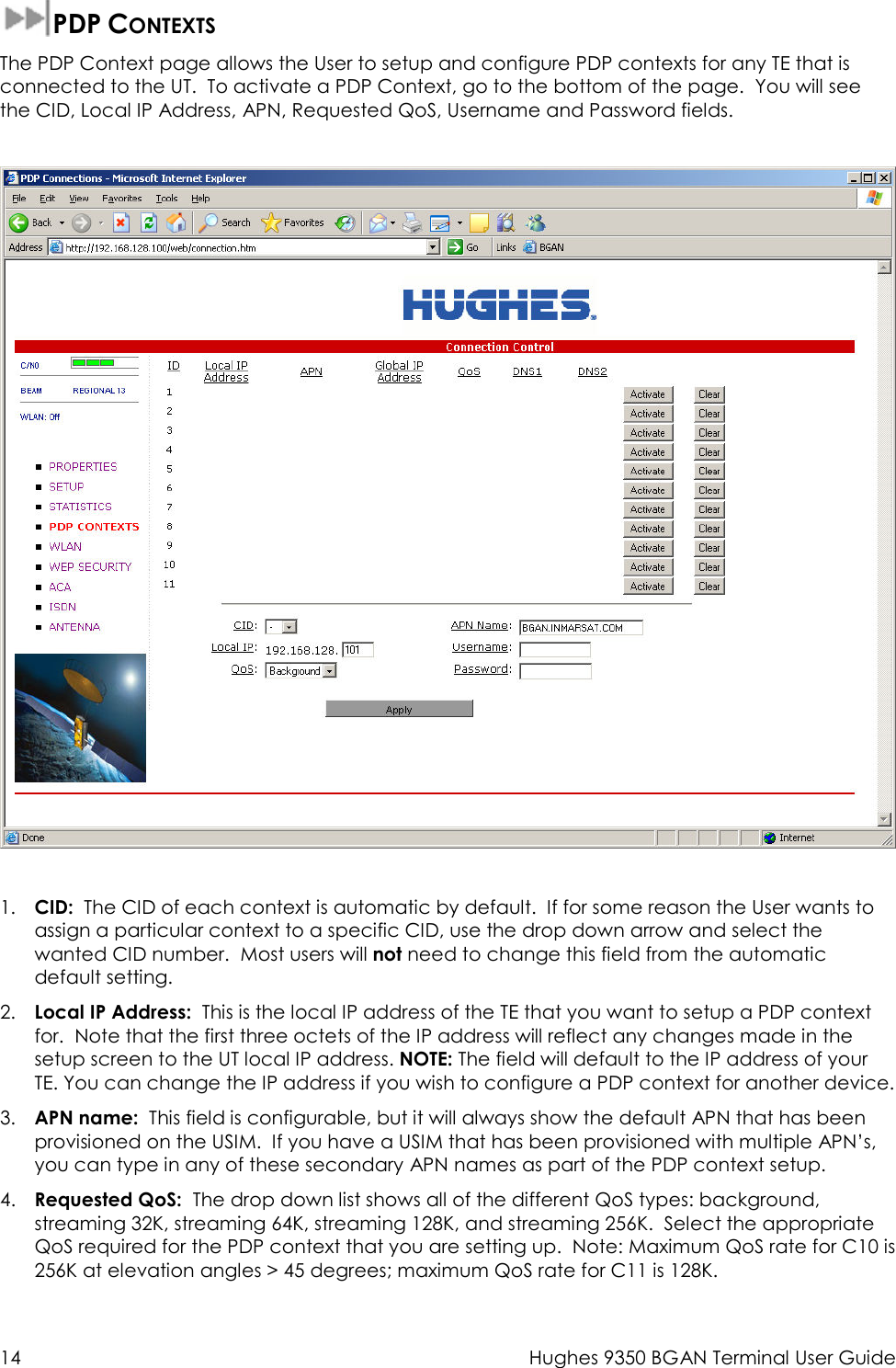  14  Hughes 9350 BGAN Terminal User Guide  PDP CONTEXTS The PDP Context page allows the User to setup and configure PDP contexts for any TE that is connected to the UT.  To activate a PDP Context, go to the bottom of the page.  You will see the CID, Local IP Address, APN, Requested QoS, Username and Password fields.    1. CID:  The CID of each context is automatic by default.  If for some reason the User wants to assign a particular context to a specific CID, use the drop down arrow and select the wanted CID number.  Most users will not need to change this field from the automatic default setting. 2. Local IP Address:  This is the local IP address of the TE that you want to setup a PDP context for.  Note that the first three octets of the IP address will reflect any changes made in the setup screen to the UT local IP address. NOTE: The field will default to the IP address of your TE. You can change the IP address if you wish to configure a PDP context for another device. 3. APN name:  This field is configurable, but it will always show the default APN that has been provisioned on the USIM.  If you have a USIM that has been provisioned with multiple APN’s, you can type in any of these secondary APN names as part of the PDP context setup. 4. Requested QoS:  The drop down list shows all of the different QoS types: background, streaming 32K, streaming 64K, streaming 128K, and streaming 256K.  Select the appropriate QoS required for the PDP context that you are setting up.  Note: Maximum QoS rate for C10 is 256K at elevation angles &gt; 45 degrees; maximum QoS rate for C11 is 128K. 