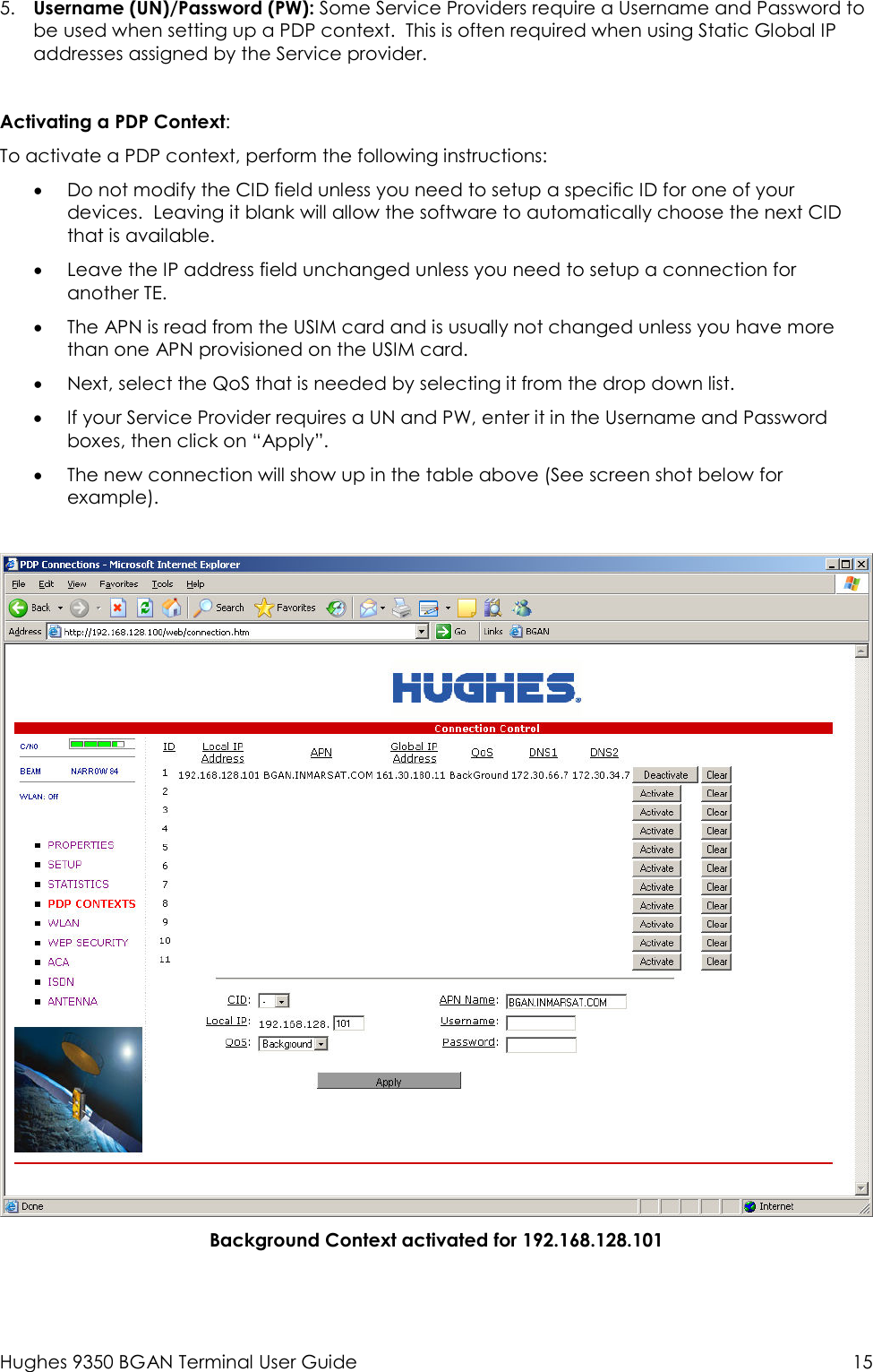  Hughes 9350 BGAN Terminal User Guide  15 5. Username (UN)/Password (PW): Some Service Providers require a Username and Password to be used when setting up a PDP context.  This is often required when using Static Global IP addresses assigned by the Service provider.  Activating a PDP Context: To activate a PDP context, perform the following instructions: • Do not modify the CID field unless you need to setup a specific ID for one of your devices.  Leaving it blank will allow the software to automatically choose the next CID that is available.   • Leave the IP address field unchanged unless you need to setup a connection for another TE.   • The APN is read from the USIM card and is usually not changed unless you have more than one APN provisioned on the USIM card.   • Next, select the QoS that is needed by selecting it from the drop down list.   • If your Service Provider requires a UN and PW, enter it in the Username and Password boxes, then click on “Apply”.   • The new connection will show up in the table above (See screen shot below for example).     Background Context activated for 192.168.128.101