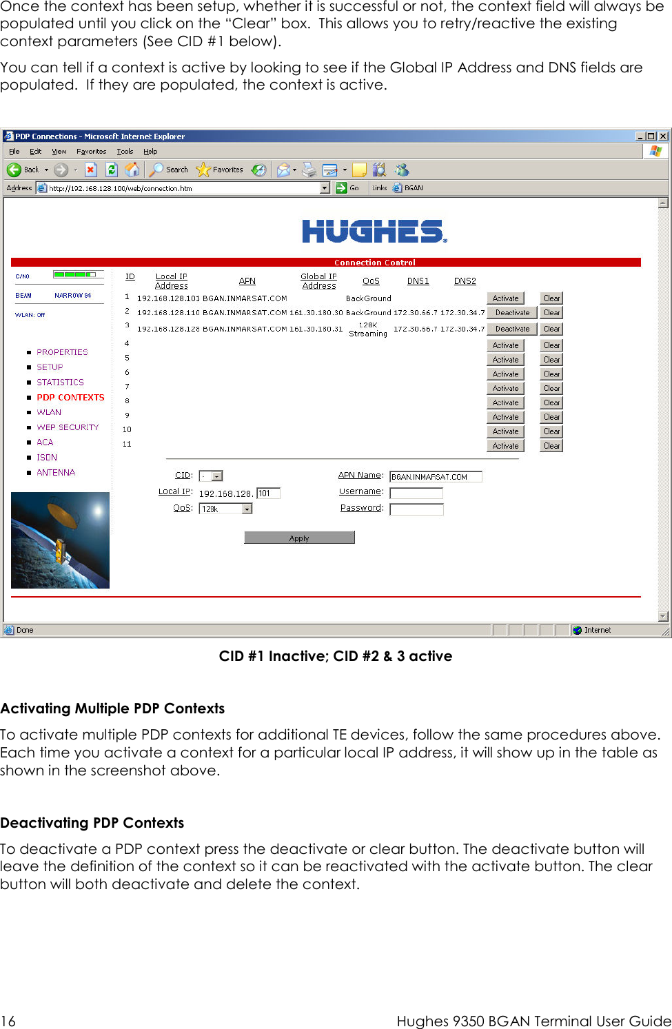  16  Hughes 9350 BGAN Terminal User Guide  Once the context has been setup, whether it is successful or not, the context field will always be populated until you click on the “Clear” box.  This allows you to retry/reactive the existing context parameters (See CID #1 below). You can tell if a context is active by looking to see if the Global IP Address and DNS fields are populated.  If they are populated, the context is active.   CID #1 Inactive; CID #2 &amp; 3 active  Activating Multiple PDP Contexts To activate multiple PDP contexts for additional TE devices, follow the same procedures above.  Each time you activate a context for a particular local IP address, it will show up in the table as shown in the screenshot above.  Deactivating PDP Contexts To deactivate a PDP context press the deactivate or clear button. The deactivate button will leave the definition of the context so it can be reactivated with the activate button. The clear button will both deactivate and delete the context. 