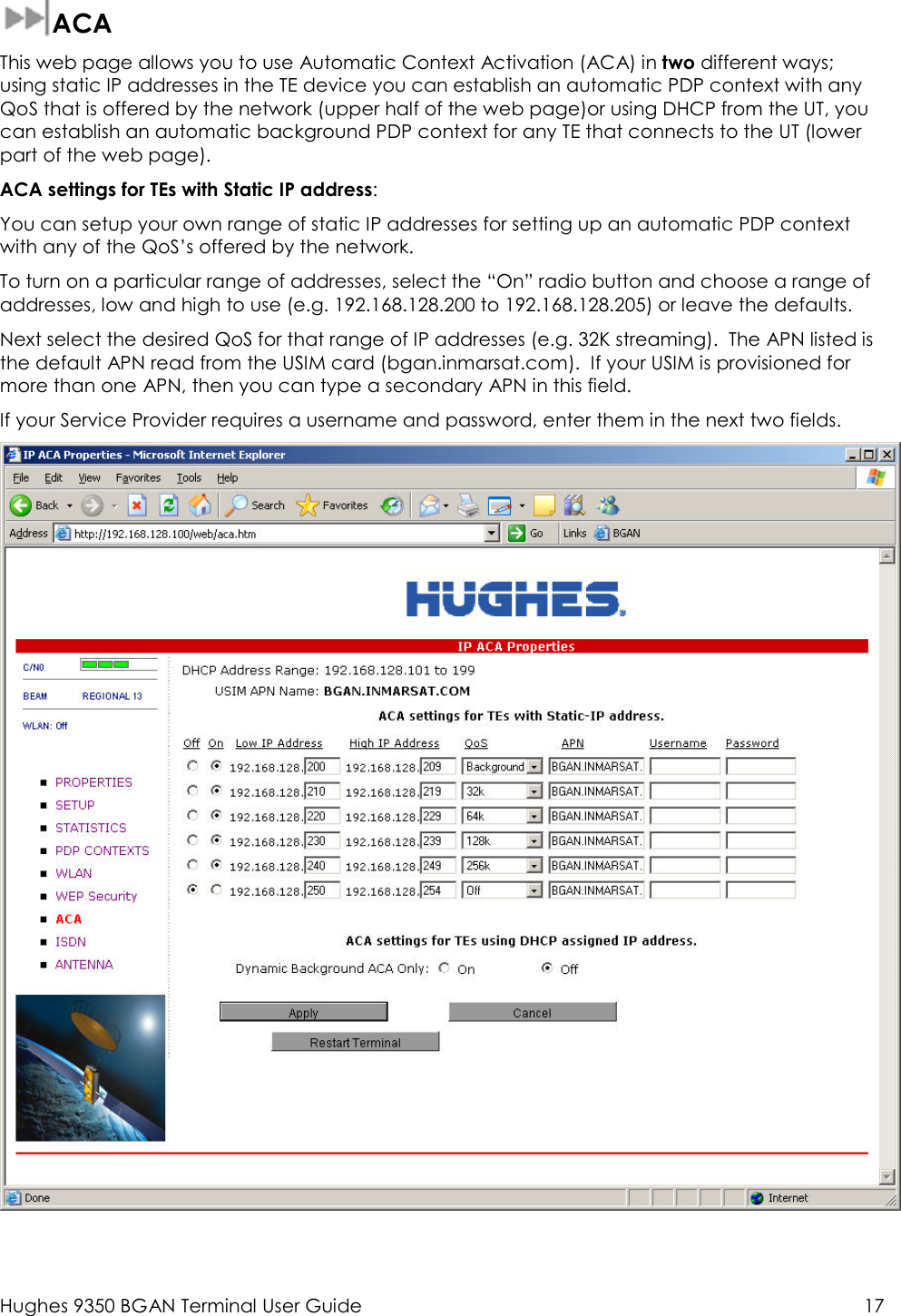  Hughes 9350 BGAN Terminal User Guide  17   ACA This web page allows you to use Automatic Context Activation (ACA) in two different ways; using static IP addresses in the TE device you can establish an automatic PDP context with any QoS that is offered by the network (upper half of the web page)or using DHCP from the UT, you can establish an automatic background PDP context for any TE that connects to the UT (lower part of the web page). ACA settings for TEs with Static IP address: You can setup your own range of static IP addresses for setting up an automatic PDP context with any of the QoS’s offered by the network.   To turn on a particular range of addresses, select the “On” radio button and choose a range of addresses, low and high to use (e.g. 192.168.128.200 to 192.168.128.205) or leave the defaults. Next select the desired QoS for that range of IP addresses (e.g. 32K streaming).  The APN listed is the default APN read from the USIM card (bgan.inmarsat.com).  If your USIM is provisioned for more than one APN, then you can type a secondary APN in this field.   If your Service Provider requires a username and password, enter them in the next two fields.     