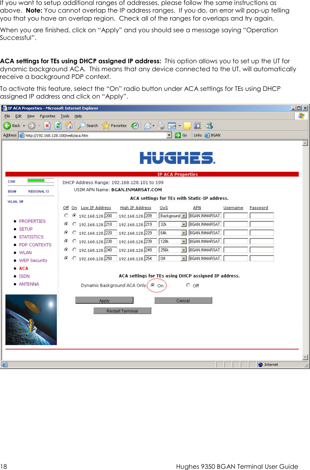  18  Hughes 9350 BGAN Terminal User Guide If you want to setup additional ranges of addresses, please follow the same instructions as above.  Note: You cannot overlap the IP address ranges.  If you do, an error will pop-up telling you that you have an overlap region.  Check all of the ranges for overlaps and try again. When you are finished, click on “Apply” and you should see a message saying “Operation Successful”.  ACA settings for TEs using DHCP assigned IP address:  This option allows you to set up the UT for dynamic background ACA.  This means that any device connected to the UT, will automatically receive a background PDP context. To activate this feature, select the “On” radio button under ACA settings for TEs using DHCP assigned IP address and click on “Apply”. 