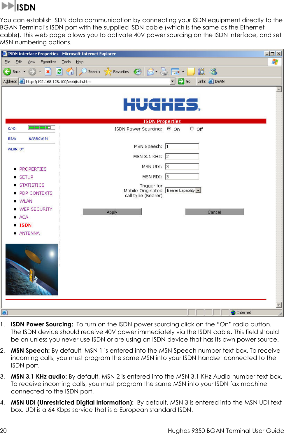  20  Hughes 9350 BGAN Terminal User Guide   ISDN You can establish ISDN data communication by connecting your ISDN equipment directly to the BGAN Terminal’s ISDN port with the supplied ISDN cable (which is the same as the Ethernet cable). This web page allows you to activate 40V power sourcing on the ISDN interface, and set MSN numbering options.   1. ISDN Power Sourcing:  To turn on the ISDN power sourcing click on the “On” radio button.  The ISDN device should receive 40V power immediately via the ISDN cable. This field should be on unless you never use ISDN or are using an ISDN device that has its own power source.  2. MSN Speech: By default, MSN 1 is entered into the MSN Speech number text box. To receive incoming calls, you must program the same MSN into your ISDN handset connected to the ISDN port. 3. MSN 3.1 KHz audio: By default, MSN 2 is entered into the MSN 3.1 KHz Audio number text box. To receive incoming calls, you must program the same MSN into your ISDN fax machine connected to the ISDN port. 4. MSN UDI (Unrestricted Digital Information):  By default, MSN 3 is entered into the MSN UDI text box. UDI is a 64 Kbps service that is a European standard ISDN. 