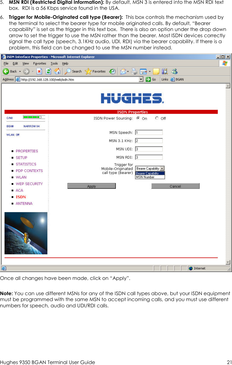  Hughes 9350 BGAN Terminal User Guide  21 5. MSN RDI (Restricted Digital Information): By default, MSN 3 is entered into the MSN RDI text box.  RDI is a 56 Kbps service found in the USA. 6. Trigger for Mobile-Originated call type (Bearer):  This box controls the mechanism used by the terminal to select the bearer type for mobile originated calls. By default, “Bearer capability” is set as the trigger in this text box.  There is also an option under the drop down arrow to set the trigger to use the MSN rather than the bearer. Most ISDN devices correctly signal the call type (speech, 3.1KHz audio, UDI, RDI) via the bearer capability. If there is a problem, this field can be changed to use the MSN number instead.  Once all changes have been made, click on “Apply”.    Note: You can use different MSNs for any of the ISDN call types above, but your ISDN equipment must be programmed with the same MSN to accept incoming calls, and you must use different numbers for speech, audio and UDI/RDI calls.    