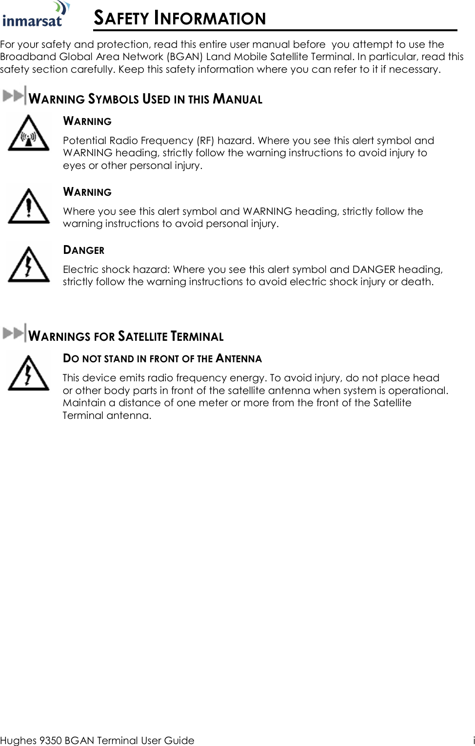  Hughes 9350 BGAN Terminal User Guide  i  SAFETY INFORMATION For your safety and protection, read this entire user manual before  you attempt to use the Broadband Global Area Network (BGAN) Land Mobile Satellite Terminal. In particular, read this safety section carefully. Keep this safety information where you can refer to it if necessary.  WARNING SYMBOLS USED IN THIS MANUAL  WARNING Potential Radio Frequency (RF) hazard. Where you see this alert symbol and WARNING heading, strictly follow the warning instructions to avoid injury to eyes or other personal injury.  WARNING Where you see this alert symbol and WARNING heading, strictly follow the warning instructions to avoid personal injury.  DANGER Electric shock hazard: Where you see this alert symbol and DANGER heading, strictly follow the warning instructions to avoid electric shock injury or death.  WARNINGS FOR SATELLITE TERMINAL  DO NOT STAND IN FRONT OF THE ANTENNA This device emits radio frequency energy. To avoid injury, do not place head or other body parts in front of the satellite antenna when system is operational. Maintain a distance of one meter or more from the front of the Satellite Terminal antenna.   