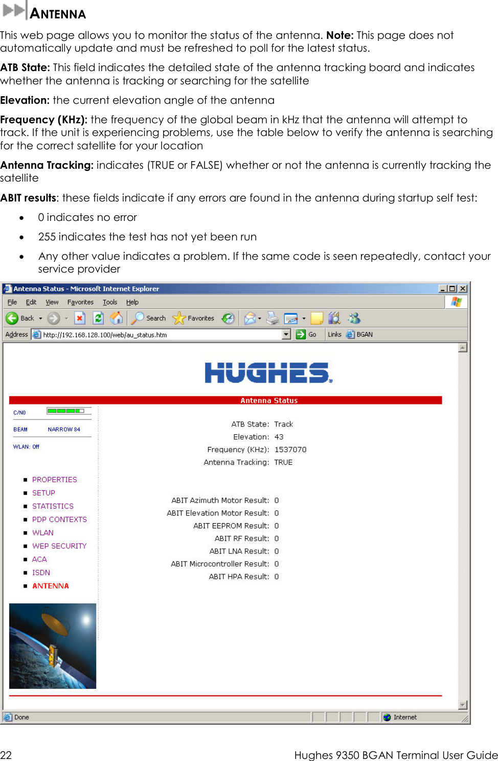  22  Hughes 9350 BGAN Terminal User Guide  ANTENNA This web page allows you to monitor the status of the antenna. Note: This page does not automatically update and must be refreshed to poll for the latest status. ATB State: This field indicates the detailed state of the antenna tracking board and indicates whether the antenna is tracking or searching for the satellite Elevation: the current elevation angle of the antenna  Frequency (KHz): the frequency of the global beam in kHz that the antenna will attempt to track. If the unit is experiencing problems, use the table below to verify the antenna is searching for the correct satellite for your location Antenna Tracking: indicates (TRUE or FALSE) whether or not the antenna is currently tracking the satellite ABIT results: these fields indicate if any errors are found in the antenna during startup self test:  • 0 indicates no error • 255 indicates the test has not yet been run • Any other value indicates a problem. If the same code is seen repeatedly, contact your service provider  