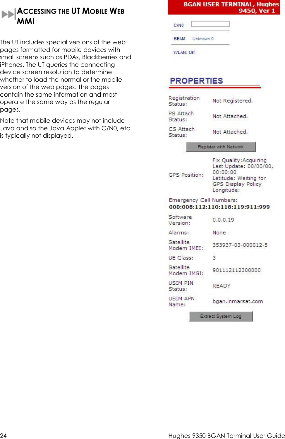  24  Hughes 9350 BGAN Terminal User Guide  ACCESSING THE UT MOBILE WEB MMI  The UT includes special versions of the web pages formatted for mobile devices with small screens such as PDAs, Blackberries and iPhones. The UT queries the connecting device screen resolution to determine whether to load the normal or the mobile version of the web pages. The pages contain the same information and most operate the same way as the regular pages. Note that mobile devices may not include Java and so the Java Applet with C/N0, etc is typically not displayed.   