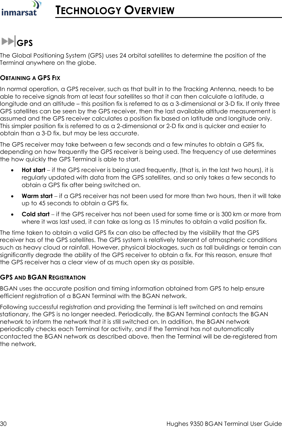  30  Hughes 9350 BGAN Terminal User Guide   TECHNOLOGY OVERVIEW  GPS The Global Positioning System (GPS) uses 24 orbital satellites to determine the position of the Terminal anywhere on the globe.  OBTAINING A GPS FIX In normal operation, a GPS receiver, such as that built in to the Tracking Antenna, needs to be able to receive signals from at least four satellites so that it can then calculate a latitude, a longitude and an altitude – this position fix is referred to as a 3-dimensional or 3-D fix. If only three GPS satellites can be seen by the GPS receiver, then the last available altitude measurement is assumed and the GPS receiver calculates a position fix based on latitude and longitude only. This simpler position fix is referred to as a 2-dimensional or 2-D fix and is quicker and easier to obtain than a 3-D fix, but may be less accurate. The GPS receiver may take between a few seconds and a few minutes to obtain a GPS fix, depending on how frequently the GPS receiver is being used. The frequency of use determines the how quickly the GPS Terminal is able to start. • Hot start − if the GPS receiver is being used frequently, (that is, in the last two hours), it is regularly updated with data from the GPS satellites, and so only takes a few seconds to obtain a GPS fix after being switched on. • Warm start − if a GPS receiver has not been used for more than two hours, then it will take up to 45 seconds to obtain a GPS fix.  • Cold start − if the GPS receiver has not been used for some time or is 300 km or more from where it was last used, it can take as long as 15 minutes to obtain a valid position fix.  The time taken to obtain a valid GPS fix can also be affected by the visibility that the GPS receiver has of the GPS satellites. The GPS system is relatively tolerant of atmospheric conditions such as heavy cloud or rainfall. However, physical blockages, such as tall buildings or terrain can significantly degrade the ability of the GPS receiver to obtain a fix. For this reason, ensure that the GPS receiver has a clear view of as much open sky as possible. GPS AND BGAN REGISTRATION BGAN uses the accurate position and timing information obtained from GPS to help ensure efficient registration of a BGAN Terminal with the BGAN network.  Following successful registration and providing the Terminal is left switched on and remains stationary, the GPS is no longer needed. Periodically, the BGAN Terminal contacts the BGAN network to inform the network that it is still switched on. In addition, the BGAN network periodically checks each Terminal for activity, and if the Terminal has not automatically contacted the BGAN network as described above, then the Terminal will be de-registered from the network. 