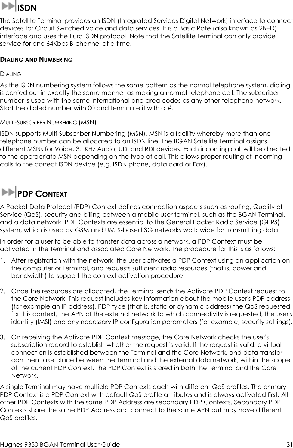  Hughes 9350 BGAN Terminal User Guide  31  ISDN The Satellite Terminal provides an ISDN (Integrated Services Digital Network) interface to connect devices for Circuit Switched voice and data services. It is a Basic Rate (also known as 2B+D) interface and uses the Euro ISDN protocol. Note that the Satellite Terminal can only provide service for one 64Kbps B-channel at a time. DIALING AND NUMBERING DIALING As the ISDN numbering system follows the same pattern as the normal telephone system, dialing is carried out in exactly the same manner as making a normal telephone call. The subscriber number is used with the same international and area codes as any other telephone network. Start the dialed number with 00 and terminate it with a #. MULTI-SUBSCRIBER NUMBERING (MSN) ISDN supports Multi-Subscriber Numbering (MSN). MSN is a facility whereby more than one telephone number can be allocated to an ISDN line. The BGAN Satellite Terminal assigns different MSNs for Voice, 3.1KHz Audio, UDI and RDI devices. Each incoming call will be directed to the appropriate MSN depending on the type of call. This allows proper routing of incoming calls to the correct ISDN device (e.g. ISDN phone, data card or Fax).  PDP CONTEXT A Packet Data Protocol (PDP) Context defines connection aspects such as routing, Quality of Service (QoS), security and billing between a mobile user terminal, such as the BGAN Terminal, and a data network. PDP Contexts are essential to the General Packet Radio Service (GPRS) system, which is used by GSM and UMTS-based 3G networks worldwide for transmitting data.  In order for a user to be able to transfer data across a network, a PDP Context must be activated in the Terminal and associated Core Network. The procedure for this is as follows: 1. After registration with the network, the user activates a PDP Context using an application on the computer or Terminal, and requests sufficient radio resources (that is, power and bandwidth) to support the context activation procedure. 2. Once the resources are allocated, the Terminal sends the Activate PDP Context request to the Core Network. This request includes key information about the mobile user&apos;s PDP address (for example an IP address), PDP type (that is, static or dynamic address) the QoS requested for this context, the APN of the external network to which connectivity is requested, the user&apos;s identity (IMSI) and any necessary IP configuration parameters (for example, security settings). 3. On receiving the Activate PDP Context message, the Core Network checks the user&apos;s subscription record to establish whether the request is valid. If the request is valid, a virtual connection is established between the Terminal and the Core Network, and data transfer can then take place between the Terminal and the external data network, within the scope of the current PDP Context. The PDP Context is stored in both the Terminal and the Core Network. A single Terminal may have multiple PDP Contexts each with different QoS profiles. The primary PDP Context is a PDP Context with default QoS profile attributes and is always activated first. All other PDP Contexts with the same PDP Address are secondary PDP Contexts. Secondary PDP Contexts share the same PDP Address and connect to the same APN but may have different QoS profiles. 