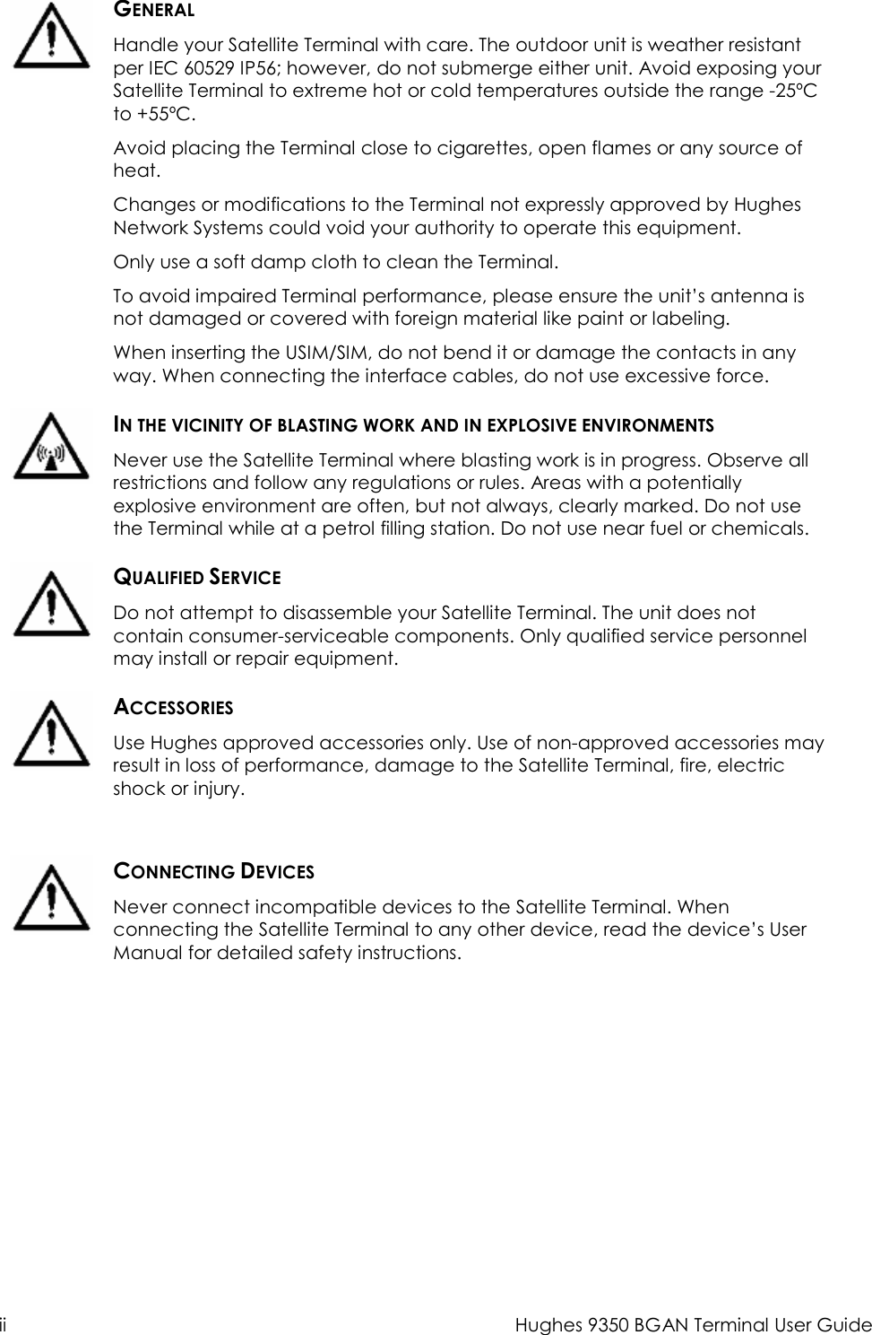  ii  Hughes 9350 BGAN Terminal User Guide   GENERAL Handle your Satellite Terminal with care. The outdoor unit is weather resistant per IEC 60529 IP56; however, do not submerge either unit. Avoid exposing your Satellite Terminal to extreme hot or cold temperatures outside the range -25ºC to +55ºC. Avoid placing the Terminal close to cigarettes, open flames or any source of heat. Changes or modifications to the Terminal not expressly approved by Hughes Network Systems could void your authority to operate this equipment. Only use a soft damp cloth to clean the Terminal. To avoid impaired Terminal performance, please ensure the unit’s antenna is not damaged or covered with foreign material like paint or labeling. When inserting the USIM/SIM, do not bend it or damage the contacts in any way. When connecting the interface cables, do not use excessive force.  IN THE VICINITY OF BLASTING WORK AND IN EXPLOSIVE ENVIRONMENTS Never use the Satellite Terminal where blasting work is in progress. Observe all restrictions and follow any regulations or rules. Areas with a potentially explosive environment are often, but not always, clearly marked. Do not use the Terminal while at a petrol filling station. Do not use near fuel or chemicals.  QUALIFIED SERVICE Do not attempt to disassemble your Satellite Terminal. The unit does not contain consumer-serviceable components. Only qualified service personnel may install or repair equipment.  ACCESSORIES Use Hughes approved accessories only. Use of non-approved accessories may result in loss of performance, damage to the Satellite Terminal, fire, electric shock or injury.    CONNECTING DEVICES Never connect incompatible devices to the Satellite Terminal. When connecting the Satellite Terminal to any other device, read the device’s User Manual for detailed safety instructions. 