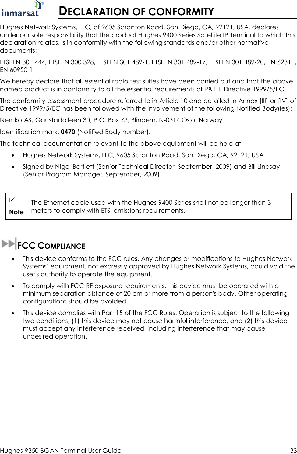  Hughes 9350 BGAN Terminal User Guide  33   DECLARATION OF CONFORMITY Hughes Network Systems, LLC, of 9605 Scranton Road, San Diego, CA, 92121, USA, declares under our sole responsibility that the product Hughes 9400 Series Satellite IP Terminal to which this declaration relates, is in conformity with the following standards and/or other normative documents: ETSI EN 301 444, ETSI EN 300 328, ETSI EN 301 489-1, ETSI EN 301 489-17, ETSI EN 301 489-20, EN 62311, EN 60950-1. We hereby declare that all essential radio test suites have been carried out and that the above named product is in conformity to all the essential requirements of R&amp;TTE Directive 1999/5/EC. The conformity assessment procedure referred to in Article 10 and detailed in Annex [III] or [IV] of Directive 1999/5/EC has been followed with the involvement of the following Notified Body(ies):  Nemko AS, Gaustadalleen 30, P.O. Box 73, Blindern, N-0314 Oslo, Norway Identification mark: 0470 (Notified Body number). The technical documentation relevant to the above equipment will be held at: • Hughes Network Systems, LLC, 9605 Scranton Road, San Diego, CA, 92121, USA • Signed by Nigel Bartlett (Senior Technical Director, September, 2009) and Bill Lindsay (Senior Program Manager, September, 2009)   Note The Ethernet cable used with the Hughes 9400 Series shall not be longer than 3 meters to comply with ETSI emissions requirements.  FCC COMPLIANCE  • This device conforms to the FCC rules. Any changes or modifications to Hughes Network Systems’ equipment, not expressly approved by Hughes Network Systems, could void the user&apos;s authority to operate the equipment. • To comply with FCC RF exposure requirements, this device must be operated with a minimum separation distance of 20 cm or more from a person&apos;s body. Other operating configurations should be avoided. • This device complies with Part 15 of the FCC Rules. Operation is subject to the following two conditions; (1) this device may not cause harmful interference, and (2) this device must accept any interference received, including interference that may cause undesired operation. 