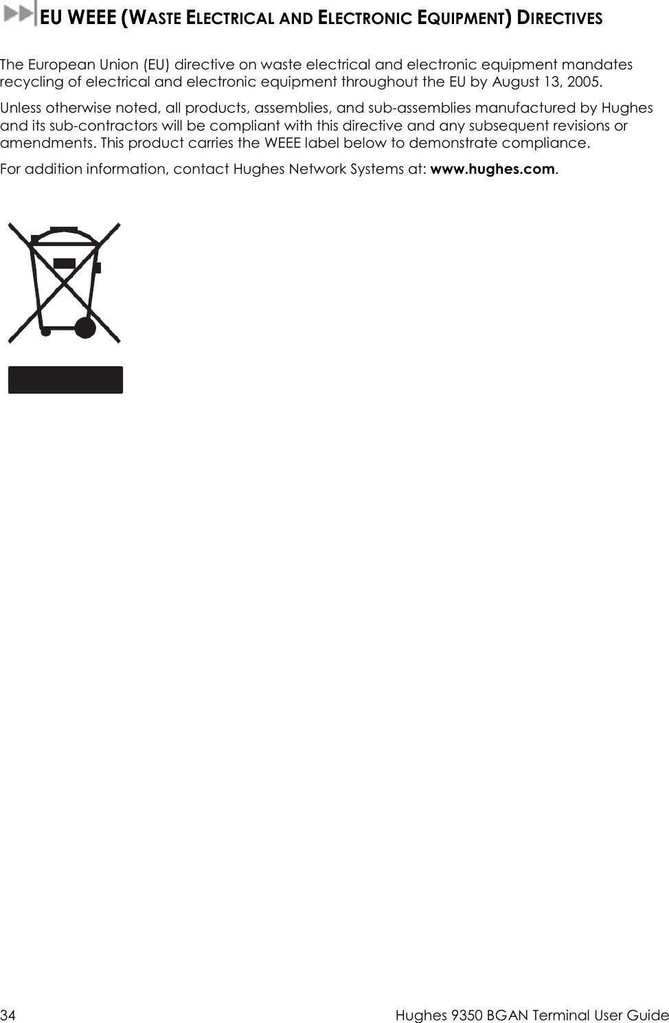  34  Hughes 9350 BGAN Terminal User Guide  EU WEEE (WASTE ELECTRICAL AND ELECTRONIC EQUIPMENT) DIRECTIVES   The European Union (EU) directive on waste electrical and electronic equipment mandates recycling of electrical and electronic equipment throughout the EU by August 13, 2005. Unless otherwise noted, all products, assemblies, and sub-assemblies manufactured by Hughes and its sub-contractors will be compliant with this directive and any subsequent revisions or amendments. This product carries the WEEE label below to demonstrate compliance. For addition information, contact Hughes Network Systems at: www.hughes.com.   