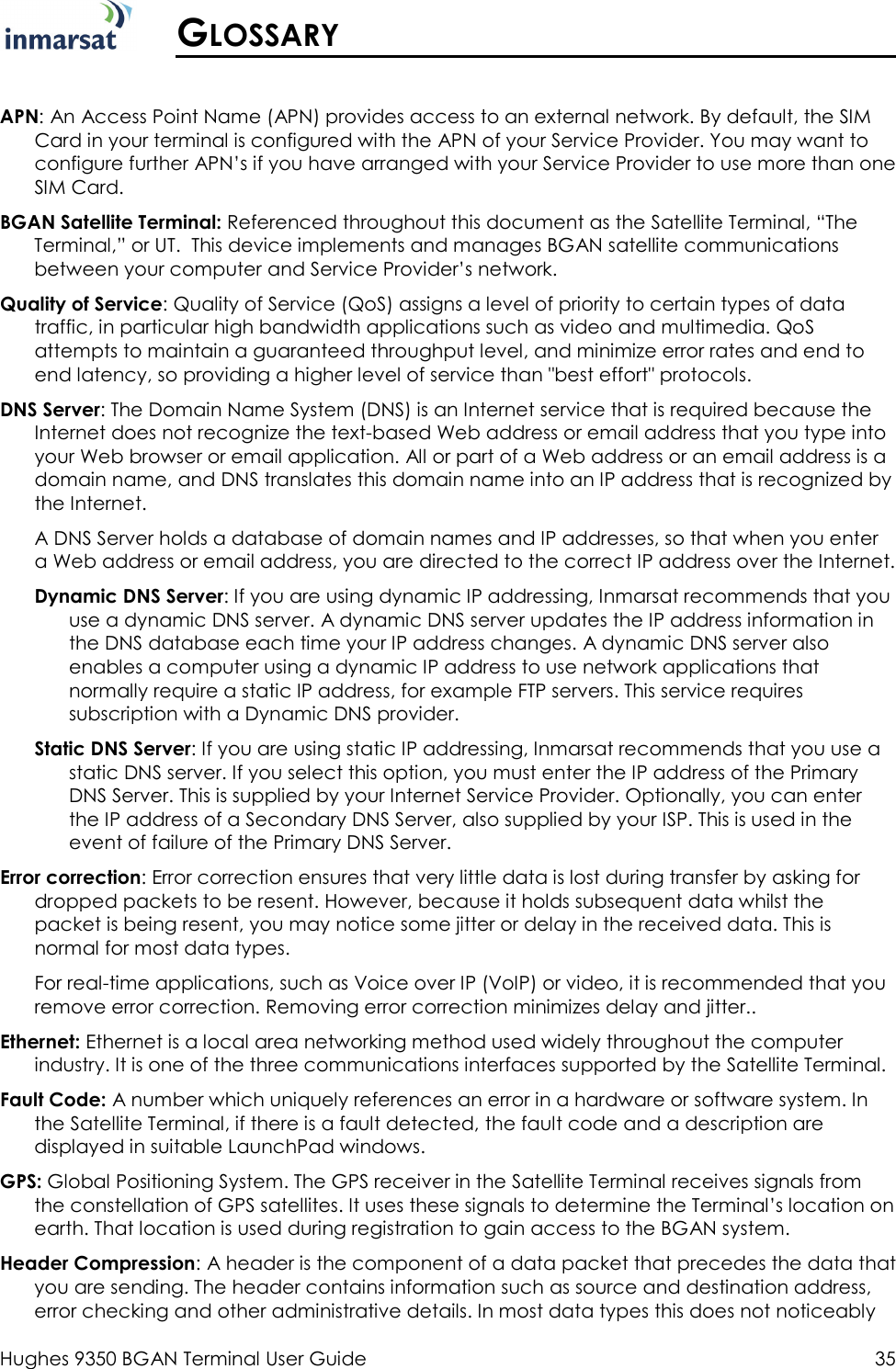  Hughes 9350 BGAN Terminal User Guide  35   GLOSSARY  APN: An Access Point Name (APN) provides access to an external network. By default, the SIM Card in your terminal is configured with the APN of your Service Provider. You may want to configure further APN’s if you have arranged with your Service Provider to use more than one SIM Card.  BGAN Satellite Terminal: Referenced throughout this document as the Satellite Terminal, “The Terminal,” or UT.  This device implements and manages BGAN satellite communications between your computer and Service Provider’s network.  Quality of Service: Quality of Service (QoS) assigns a level of priority to certain types of data traffic, in particular high bandwidth applications such as video and multimedia. QoS attempts to maintain a guaranteed throughput level, and minimize error rates and end to end latency, so providing a higher level of service than &quot;best effort&quot; protocols.  DNS Server: The Domain Name System (DNS) is an Internet service that is required because the Internet does not recognize the text-based Web address or email address that you type into your Web browser or email application. All or part of a Web address or an email address is a domain name, and DNS translates this domain name into an IP address that is recognized by the Internet. A DNS Server holds a database of domain names and IP addresses, so that when you enter a Web address or email address, you are directed to the correct IP address over the Internet. Dynamic DNS Server: If you are using dynamic IP addressing, Inmarsat recommends that you use a dynamic DNS server. A dynamic DNS server updates the IP address information in the DNS database each time your IP address changes. A dynamic DNS server also enables a computer using a dynamic IP address to use network applications that normally require a static IP address, for example FTP servers. This service requires subscription with a Dynamic DNS provider. Static DNS Server: If you are using static IP addressing, Inmarsat recommends that you use a static DNS server. If you select this option, you must enter the IP address of the Primary DNS Server. This is supplied by your Internet Service Provider. Optionally, you can enter the IP address of a Secondary DNS Server, also supplied by your ISP. This is used in the event of failure of the Primary DNS Server. Error correction: Error correction ensures that very little data is lost during transfer by asking for dropped packets to be resent. However, because it holds subsequent data whilst the packet is being resent, you may notice some jitter or delay in the received data. This is normal for most data types.    For real-time applications, such as Voice over IP (VoIP) or video, it is recommended that you remove error correction. Removing error correction minimizes delay and jitter.. Ethernet: Ethernet is a local area networking method used widely throughout the computer industry. It is one of the three communications interfaces supported by the Satellite Terminal. Fault Code: A number which uniquely references an error in a hardware or software system. In the Satellite Terminal, if there is a fault detected, the fault code and a description are displayed in suitable LaunchPad windows. GPS: Global Positioning System. The GPS receiver in the Satellite Terminal receives signals from the constellation of GPS satellites. It uses these signals to determine the Terminal’s location on earth. That location is used during registration to gain access to the BGAN system. Header Compression: A header is the component of a data packet that precedes the data that you are sending. The header contains information such as source and destination address, error checking and other administrative details. In most data types this does not noticeably 