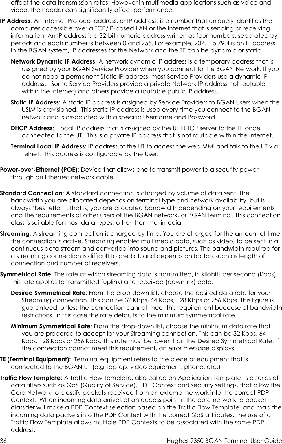  36  Hughes 9350 BGAN Terminal User Guide affect the data transmission rates. However in multimedia applications such as voice and video, the header can significantly affect performance. IP Address: An Internet Protocol address, or IP address, is a number that uniquely identifies the computer accessible over a TCP/IP-based LAN or the Internet that is sending or receiving information. An IP address is a 32-bit numeric address written as four numbers, separated by periods and each number is between 0 and 255. For example, 207.115.79.4 is an IP address. In the BGAN system, IP addresses for the Network and the TE can be dynamic or static. Network Dynamic IP Address: A network dynamic IP address is a temporary address that is assigned by your BGAN Service Provider when you connect to the BGAN Network. If you do not need a permanent Static IP address, most Service Providers use a dynamic IP address.   Some Service Providers provide a private Network IP address not routable within the Internet) and others provide a routable public IP address. Static IP Address: A static IP address is assigned by Service Providers to BGAN Users when the USIM is provisioned.  This static IP address is used every time you connect to the BGAN network and is associated with a specific Username and Password.  DHCP Address:  Local IP address that is assigned by the UT DHCP server to the TE once connected to the UT.  This is a private IP address that is not routable within the Internet. Terminal Local IP Address: IP address of the UT to access the web MMI and talk to the UT via Telnet.  This address is configurable by the User. Power-over-Ethernet (POE): Device that allows one to transmit power to a security power through an Ethernet network cable. Standard Connection: A standard connection is charged by volume of data sent. The bandwidth you are allocated depends on terminal type and network availability, but is always ‘best effort’, that is, you are allocated bandwidth depending on your requirements and the requirements of other users of the BGAN network, or BGAN Terminal. This connection class is suitable for most data types, other than multimedia. Streaming: A streaming connection is charged by time. You are charged for the amount of time the connection is active. Streaming enables multimedia data, such as video, to be sent in a continuous data stream and converted into sound and pictures. The bandwidth required for a streaming connection is difficult to predict, and depends on factors such as length of connection and number of receivers.  Symmetrical Rate: The rate at which streaming data is transmitted, in kilobits per second (Kbps). This rate applies to transmitted (uplink) and received (downlink) data. Desired Symmetrical Rate: From the drop-down list, choose the desired data rate for your Streaming connection. This can be 32 Kbps, 64 Kbps, 128 Kbps or 256 Kbps. This figure is guaranteed, unless the connection cannot meet this requirement because of bandwidth restrictions. In this case the rate defaults to the minimum symmetrical rate. Minimum Symmetrical Rate: From the drop-down list, choose the minimum data rate that you are prepared to accept for your Streaming connection. This can be 32 Kbps, 64 Kbps, 128 Kbps or 256 Kbps. This rate must be lower than the Desired Symmetrical Rate. If the connection cannot meet this requirement, an error message displays. TE (Terminal Equipment):  Terminal equipment refers to the piece of equipment that is connected to the BGAN UT (e.g. laptop, video equipment, phone, etc.) Traffic Flow Template: A Traffic Flow Template, also called an Application Template, is a series of data filters such as QoS (Quality of Service), PDP Context and security settings, that allow the  Core Network to classify packets received from an external network into the correct PDP Context.  When incoming data arrives at an access point in the core network, a packet classifier will make a PDP Context selection based on the Traffic Flow Template, and map the incoming data packets into the PDP Context with the correct QoS attributes. The use of a Traffic Flow Template allows multiple PDP Contexts to be associated with the same PDP address. 