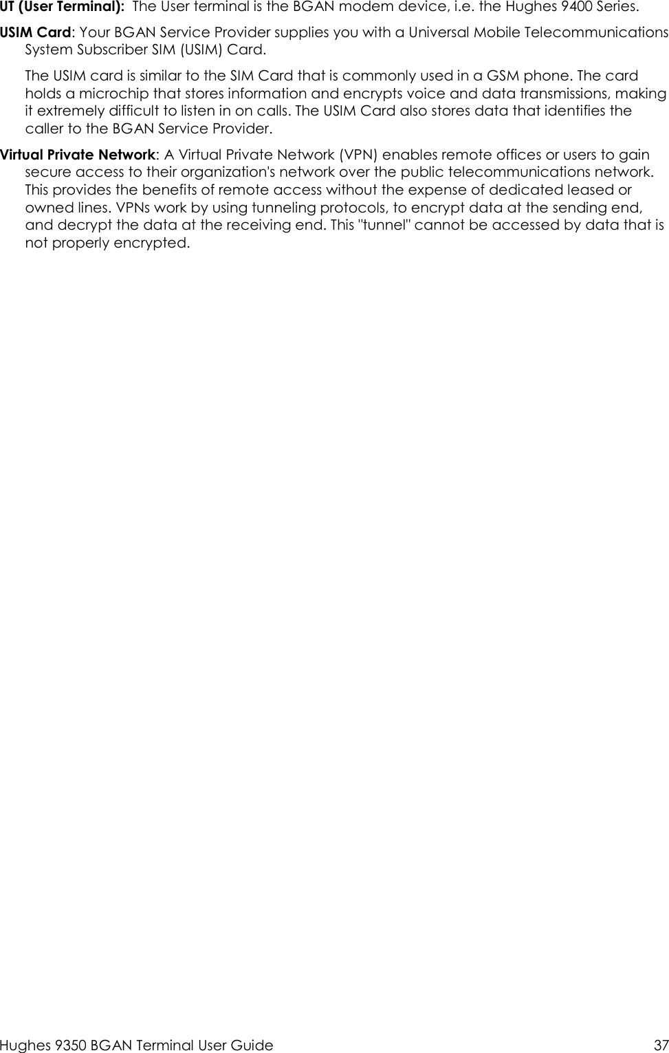  Hughes 9350 BGAN Terminal User Guide  37 UT (User Terminal):  The User terminal is the BGAN modem device, i.e. the Hughes 9400 Series. USIM Card: Your BGAN Service Provider supplies you with a Universal Mobile Telecommunications System Subscriber SIM (USIM) Card.  The USIM card is similar to the SIM Card that is commonly used in a GSM phone. The card holds a microchip that stores information and encrypts voice and data transmissions, making it extremely difficult to listen in on calls. The USIM Card also stores data that identifies the caller to the BGAN Service Provider. Virtual Private Network: A Virtual Private Network (VPN) enables remote offices or users to gain secure access to their organization&apos;s network over the public telecommunications network. This provides the benefits of remote access without the expense of dedicated leased or owned lines. VPNs work by using tunneling protocols, to encrypt data at the sending end, and decrypt the data at the receiving end. This &quot;tunnel&quot; cannot be accessed by data that is not properly encrypted.   