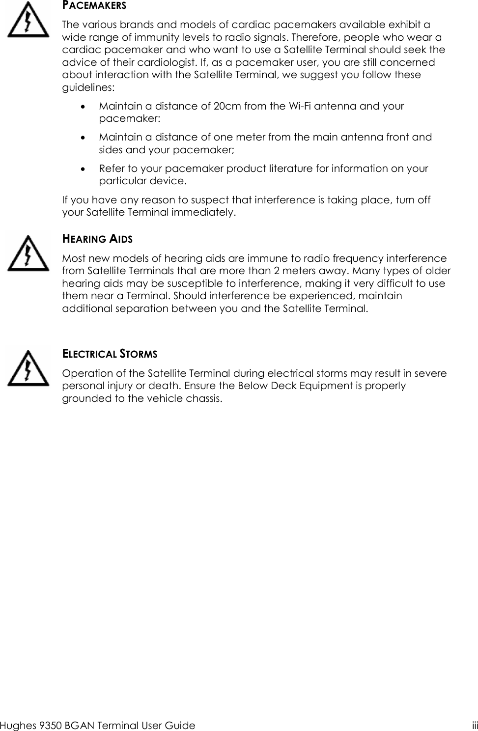  Hughes 9350 BGAN Terminal User Guide  iii   PACEMAKERS The various brands and models of cardiac pacemakers available exhibit a wide range of immunity levels to radio signals. Therefore, people who wear a cardiac pacemaker and who want to use a Satellite Terminal should seek the advice of their cardiologist. If, as a pacemaker user, you are still concerned about interaction with the Satellite Terminal, we suggest you follow these guidelines: • Maintain a distance of 20cm from the Wi-Fi antenna and your pacemaker: • Maintain a distance of one meter from the main antenna front and sides and your pacemaker; • Refer to your pacemaker product literature for information on your particular device. If you have any reason to suspect that interference is taking place, turn off your Satellite Terminal immediately.  HEARING AIDS Most new models of hearing aids are immune to radio frequency interference from Satellite Terminals that are more than 2 meters away. Many types of older hearing aids may be susceptible to interference, making it very difficult to use them near a Terminal. Should interference be experienced, maintain additional separation between you and the Satellite Terminal.   ELECTRICAL STORMS Operation of the Satellite Terminal during electrical storms may result in severe personal injury or death. Ensure the Below Deck Equipment is properly grounded to the vehicle chassis.   