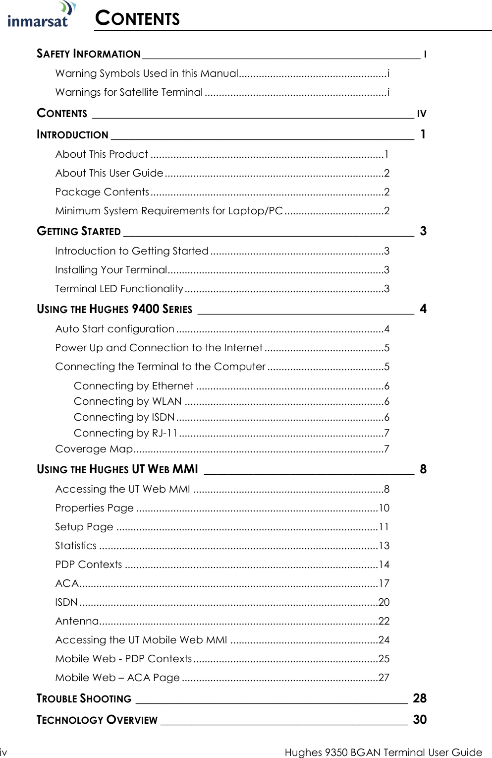  iv  Hughes 9350 BGAN Terminal User Guide  CONTENTS  SAFETY INFORMATION _____________________________________________ I Warning Symbols Used in this Manual .................................................... i Warnings for Satellite Terminal ................................................................ i CONTENTS ____________________________________________________ IV INTRODUCTION _________________________________________________  1 About This Product .................................................................................. 1 About This User Guide ............................................................................. 2 Package Contents .................................................................................. 2 Minimum System Requirements for Laptop/PC ................................... 2 GETTING STARTED _______________________________________________  3 Introduction to Getting Started ............................................................. 3 Installing Your Terminal ............................................................................ 3 Terminal LED Functionality ...................................................................... 3 USING THE HUGHES 9400 SERIES  ___________________________________  4 Auto Start configuration ......................................................................... 4 Power Up and Connection to the Internet .......................................... 5 Connecting the Terminal to the Computer ......................................... 5 Connecting by Ethernet .................................................................. 6 Connecting by WLAN ...................................................................... 6 Connecting by ISDN ......................................................................... 6 Connecting by RJ-11 ........................................................................ 7 Coverage Map ........................................................................................ 7 USING THE HUGHES UT WEB MMI  __________________________________  8 Accessing the UT Web MMI ................................................................... 8 Properties Page ..................................................................................... 10 Setup Page ............................................................................................ 11 Statistics .................................................................................................. 13 PDP Contexts ......................................................................................... 14 ACA ......................................................................................................... 17 ISDN ......................................................................................................... 20 Antenna.................................................................................................. 22 Accessing the UT Mobile Web MMI .................................................... 24 Mobile Web - PDP Contexts ................................................................. 25 Mobile Web – ACA Page ..................................................................... 27 TROUBLE SHOOTING ____________________________________________ 28 TECHNOLOGY OVERVIEW ________________________________________  30 
